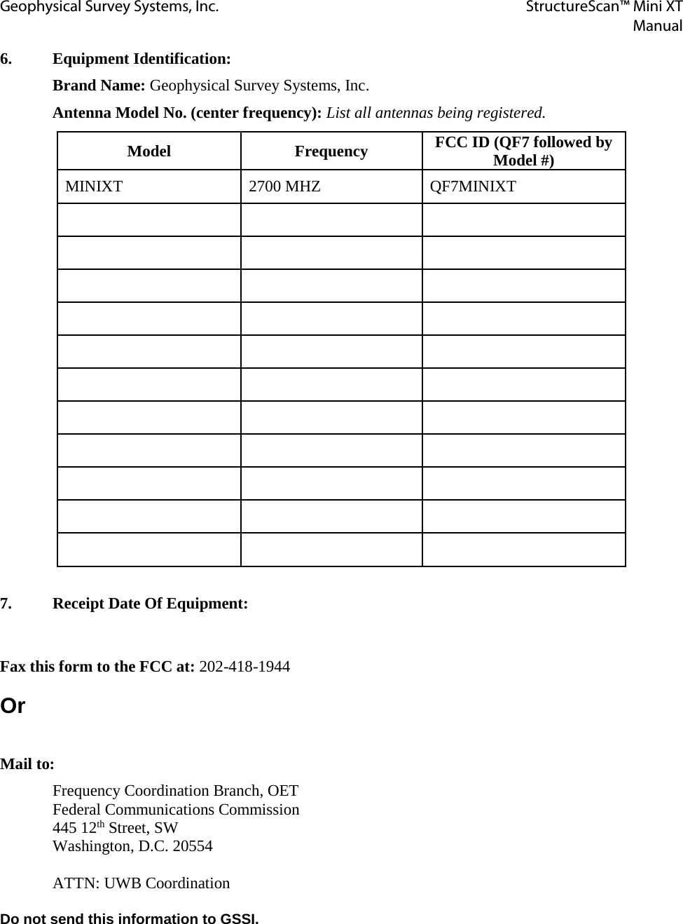 Geophysical Survey Systems, Inc. StructureScan™ Mini XT  Manual  6.  Equipment Identification:  Brand Name: Geophysical Survey Systems, Inc. Antenna Model No. (center frequency): List all antennas being registered. Model Frequency FCC ID (QF7 followed by Model #) MINIXT  2700 MHZ  QF7MINIXT                                                         7.  Receipt Date Of Equipment:  Fax this form to the FCC at: 202-418-1944 Or  Mail to: Frequency Coordination Branch, OET Federal Communications Commission 445 12th Street, SW Washington, D.C. 20554  ATTN: UWB Coordination  Do not send this information to GSSI. 