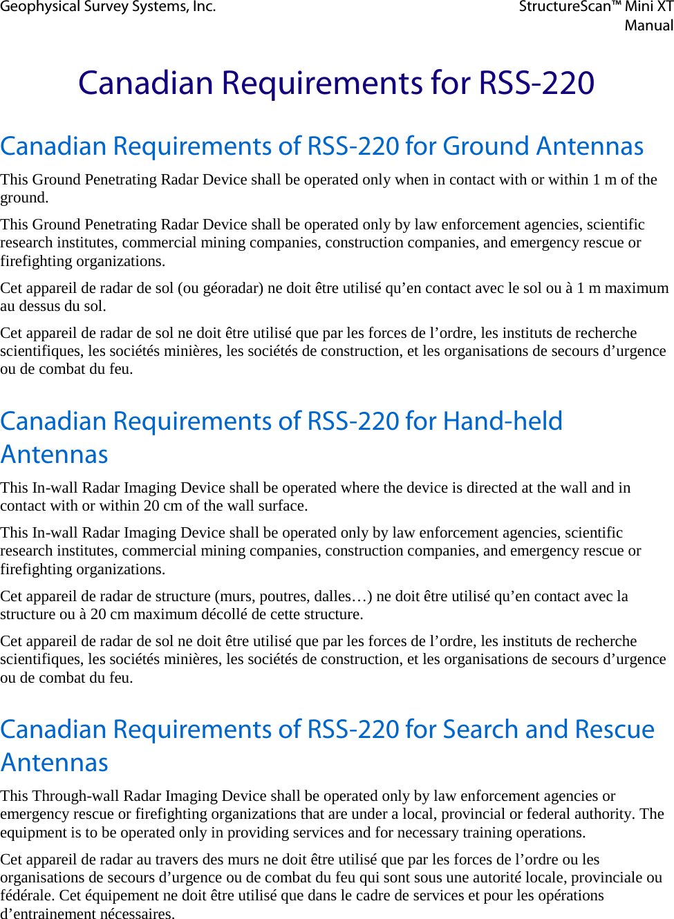 Geophysical Survey Systems, Inc. StructureScan™ Mini XT  Manual   Canadian Requirements for RSS-220 Canadian Requirements of RSS-220 for Ground Antennas This Ground Penetrating Radar Device shall be operated only when in contact with or within 1 m of the ground. This Ground Penetrating Radar Device shall be operated only by law enforcement agencies, scientific research institutes, commercial mining companies, construction companies, and emergency rescue or firefighting organizations. Cet appareil de radar de sol (ou géoradar) ne doit être utilisé qu’en contact avec le sol ou à 1 m maximum au dessus du sol. Cet appareil de radar de sol ne doit être utilisé que par les forces de l’ordre, les instituts de recherche scientifiques, les sociétés minières, les sociétés de construction, et les organisations de secours d’urgence ou de combat du feu. Canadian Requirements of RSS-220 for Hand-held Antennas This In-wall Radar Imaging Device shall be operated where the device is directed at the wall and in contact with or within 20 cm of the wall surface. This In-wall Radar Imaging Device shall be operated only by law enforcement agencies, scientific research institutes, commercial mining companies, construction companies, and emergency rescue or firefighting organizations. Cet appareil de radar de structure (murs, poutres, dalles…) ne doit être utilisé qu’en contact avec la structure ou à 20 cm maximum décollé de cette structure. Cet appareil de radar de sol ne doit être utilisé que par les forces de l’ordre, les instituts de recherche scientifiques, les sociétés minières, les sociétés de construction, et les organisations de secours d’urgence ou de combat du feu. Canadian Requirements of RSS-220 for Search and Rescue Antennas This Through-wall Radar Imaging Device shall be operated only by law enforcement agencies or emergency rescue or firefighting organizations that are under a local, provincial or federal authority. The equipment is to be operated only in providing services and for necessary training operations. Cet appareil de radar au travers des murs ne doit être utilisé que par les forces de l’ordre ou les organisations de secours d’urgence ou de combat du feu qui sont sous une autorité locale, provinciale ou fédérale. Cet équipement ne doit être utilisé que dans le cadre de services et pour les opérations d’entrainement nécessaires.    