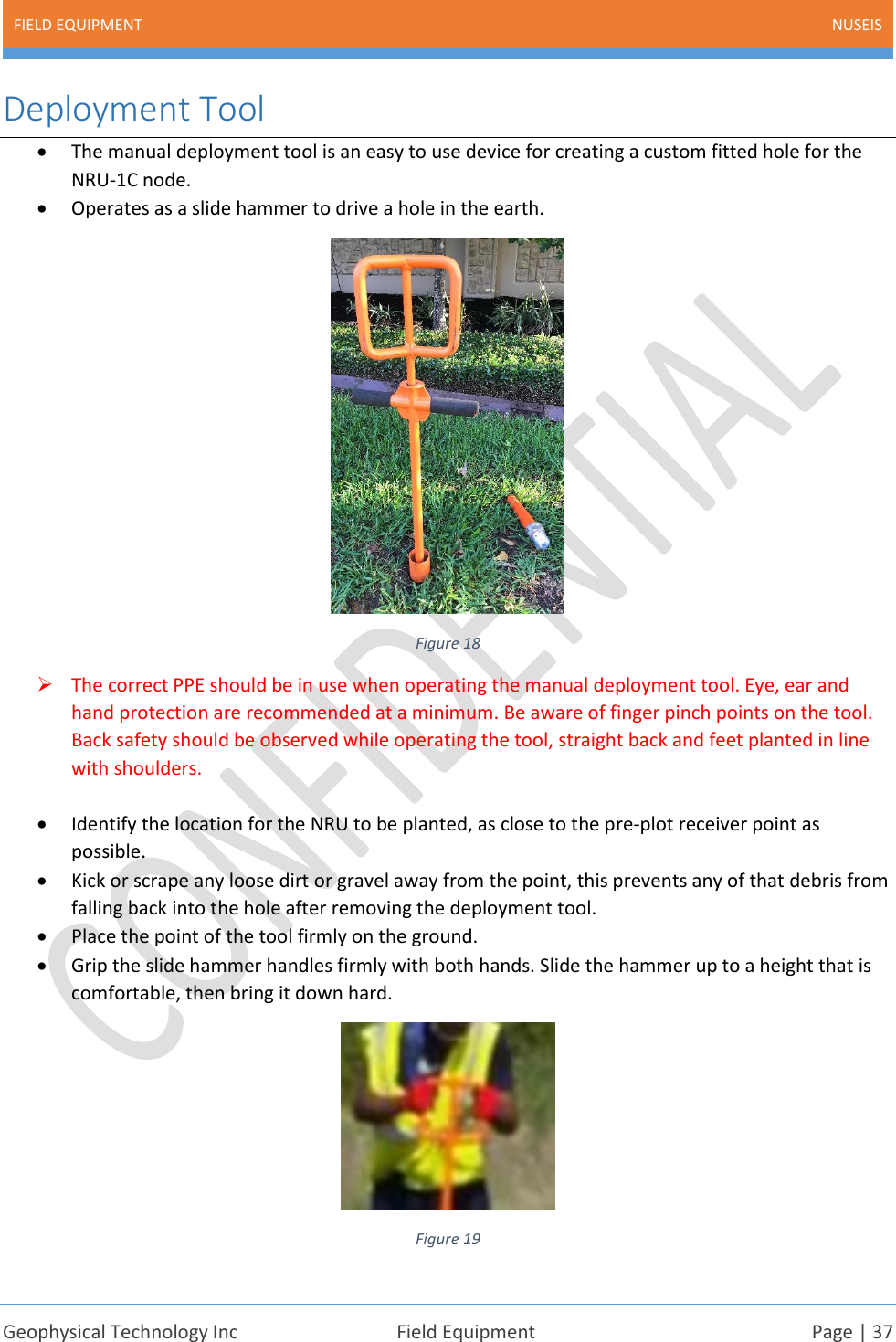FIELD EQUIPMENT NUSEIS    Geophysical Technology Inc  Field Equipment  Page | 37  Deployment Tool • The manual deployment tool is an easy to use device for creating a custom fitted hole for the NRU-1C node.  • Operates as a slide hammer to drive a hole in the earth.  Figure 18 ➢ The correct PPE should be in use when operating the manual deployment tool. Eye, ear and hand protection are recommended at a minimum. Be aware of finger pinch points on the tool. Back safety should be observed while operating the tool, straight back and feet planted in line with shoulders.  • Identify the location for the NRU to be planted, as close to the pre-plot receiver point as possible. • Kick or scrape any loose dirt or gravel away from the point, this prevents any of that debris from falling back into the hole after removing the deployment tool. • Place the point of the tool firmly on the ground.  • Grip the slide hammer handles firmly with both hands. Slide the hammer up to a height that is comfortable, then bring it down hard.   Figure 19 