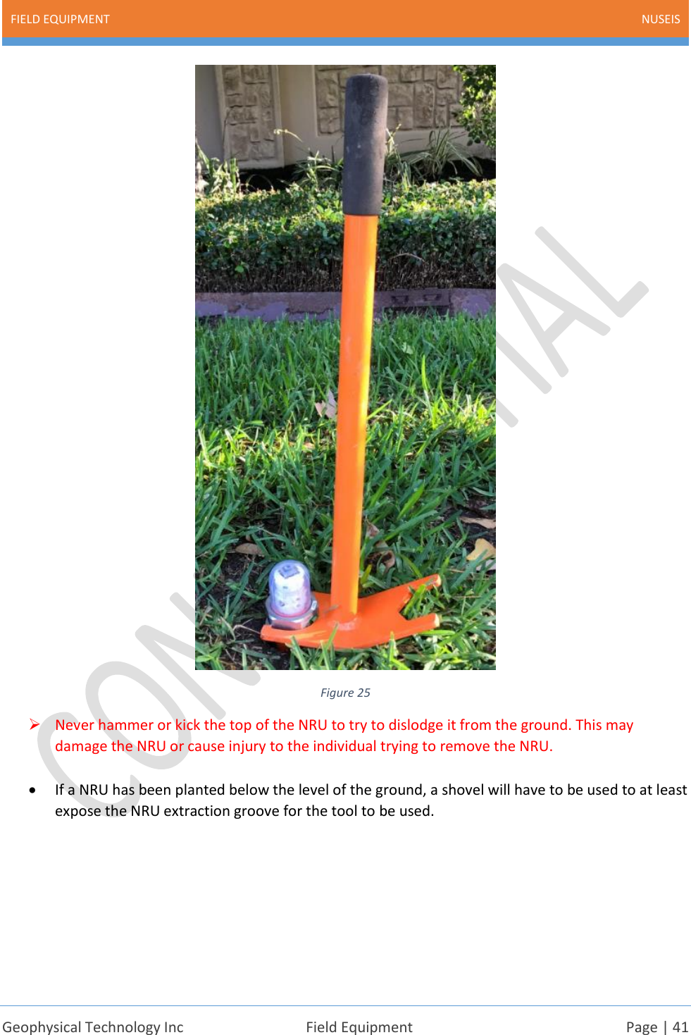 FIELD EQUIPMENT NUSEIS    Geophysical Technology Inc  Field Equipment  Page | 41   Figure 25 ➢ Never hammer or kick the top of the NRU to try to dislodge it from the ground. This may damage the NRU or cause injury to the individual trying to remove the NRU.  • If a NRU has been planted below the level of the ground, a shovel will have to be used to at least expose the NRU extraction groove for the tool to be used.     