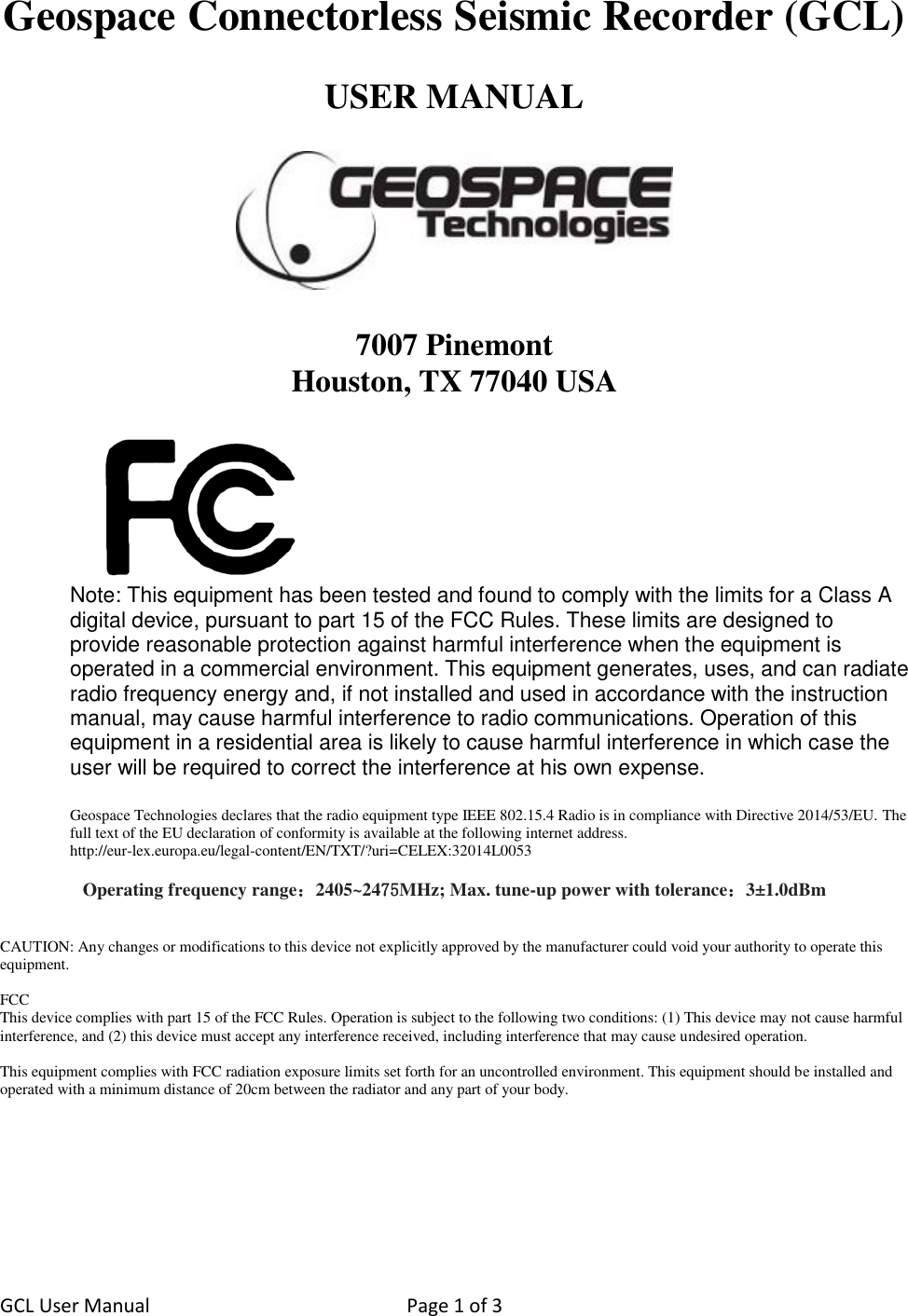 GCL User Manual  Page 1 of 3   Geospace Connectorless Seismic Recorder (GCL)  USER MANUAL    7007 Pinemont Houston, TX 77040 USA   Note: This equipment has been tested and found to comply with the limits for a Class A digital device, pursuant to part 15 of the FCC Rules. These limits are designed to provide reasonable protection against harmful interference when the equipment is operated in a commercial environment. This equipment generates, uses, and can radiate radio frequency energy and, if not installed and used in accordance with the instruction manual, may cause harmful interference to radio communications. Operation of this equipment in a residential area is likely to cause harmful interference in which case the user will be required to correct the interference at his own expense.  Geospace Technologies declares that the radio equipment type IEEE 802.15.4 Radio is in compliance with Directive 2014/53/EU. The full text of the EU declaration of conformity is available at the following internet address.  http://eur-lex.europa.eu/legal-content/EN/TXT/?uri=CELEX:32014L0053  Operating frequency range：2405~2475MHz; Max. tune-up power with tolerance：3±1.0dBm   CAUTION: Any changes or modifications to this device not explicitly approved by the manufacturer could void your authority to operate this equipment.  FCC This device complies with part 15 of the FCC Rules. Operation is subject to the following two conditions: (1) This device may not cause harmful interference, and (2) this device must accept any interference received, including interference that may cause undesired operation.   This equipment complies with FCC radiation exposure limits set forth for an uncontrolled environment. This equipment should be installed and operated with a minimum distance of 20cm between the radiator and any part of your body.         