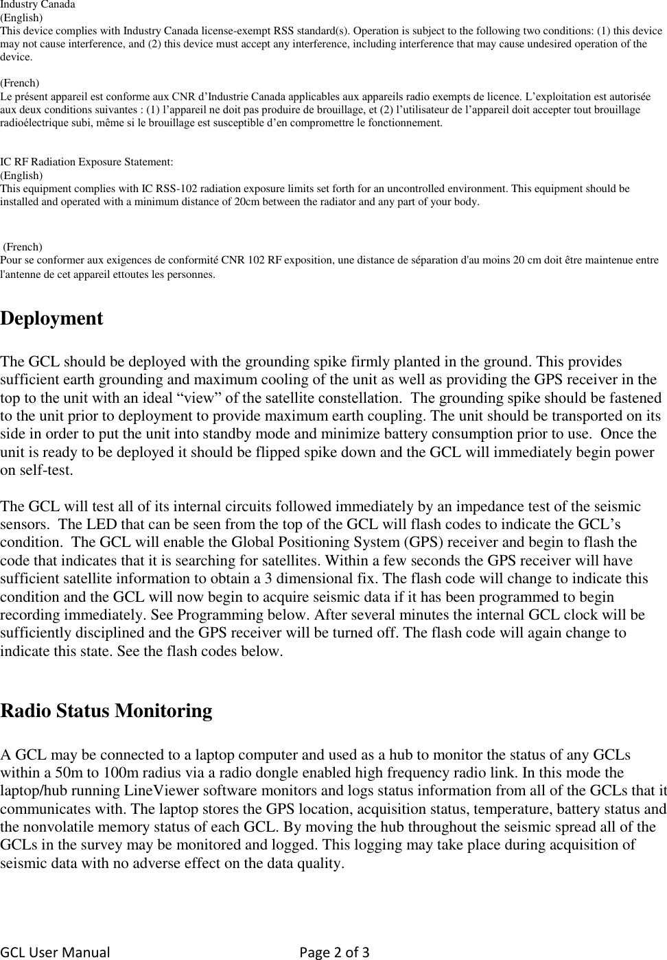 GCL User Manual  Page 2 of 3    Industry Canada (English) This device complies with Industry Canada license-exempt RSS standard(s). Operation is subject to the following two conditions: (1) this device may not cause interference, and (2) this device must accept any interference, including interference that may cause undesired operation of the device.  (French) Le présent appareil est conforme aux CNR d’Industrie Canada applicables aux appareils radio exempts de licence. L’exploitation est autorisée aux deux conditions suivantes : (1) l’appareil ne doit pas produire de brouillage, et (2) l’utilisateur de l’appareil doit accepter tout brouillage radioélectrique subi, même si le brouillage est susceptible d’en compromettre le fonctionnement.   IC RF Radiation Exposure Statement: (English) This equipment complies with IC RSS-102 radiation exposure limits set forth for an uncontrolled environment. This equipment should be installed and operated with a minimum distance of 20cm between the radiator and any part of your body.    (French) Pour se conformer aux exigences de conformité CNR 102 RF exposition, une distance de séparation d&apos;au moins 20 cm doit être maintenue entre l&apos;antenne de cet appareil ettoutes les personnes.  Deployment  The GCL should be deployed with the grounding spike firmly planted in the ground. This provides sufficient earth grounding and maximum cooling of the unit as well as providing the GPS receiver in the top to the unit with an ideal “view” of the satellite constellation.  The grounding spike should be fastened to the unit prior to deployment to provide maximum earth coupling. The unit should be transported on its side in order to put the unit into standby mode and minimize battery consumption prior to use.  Once the unit is ready to be deployed it should be flipped spike down and the GCL will immediately begin power on self-test.  The GCL will test all of its internal circuits followed immediately by an impedance test of the seismic sensors.  The LED that can be seen from the top of the GCL will flash codes to indicate the GCL’s condition.  The GCL will enable the Global Positioning System (GPS) receiver and begin to flash the code that indicates that it is searching for satellites. Within a few seconds the GPS receiver will have sufficient satellite information to obtain a 3 dimensional fix. The flash code will change to indicate this condition and the GCL will now begin to acquire seismic data if it has been programmed to begin recording immediately. See Programming below. After several minutes the internal GCL clock will be sufficiently disciplined and the GPS receiver will be turned off. The flash code will again change to indicate this state. See the flash codes below.    Radio Status Monitoring   A GCL may be connected to a laptop computer and used as a hub to monitor the status of any GCLs within a 50m to 100m radius via a radio dongle enabled high frequency radio link. In this mode the laptop/hub running LineViewer software monitors and logs status information from all of the GCLs that it communicates with. The laptop stores the GPS location, acquisition status, temperature, battery status and the nonvolatile memory status of each GCL. By moving the hub throughout the seismic spread all of the GCLs in the survey may be monitored and logged. This logging may take place during acquisition of seismic data with no adverse effect on the data quality.  