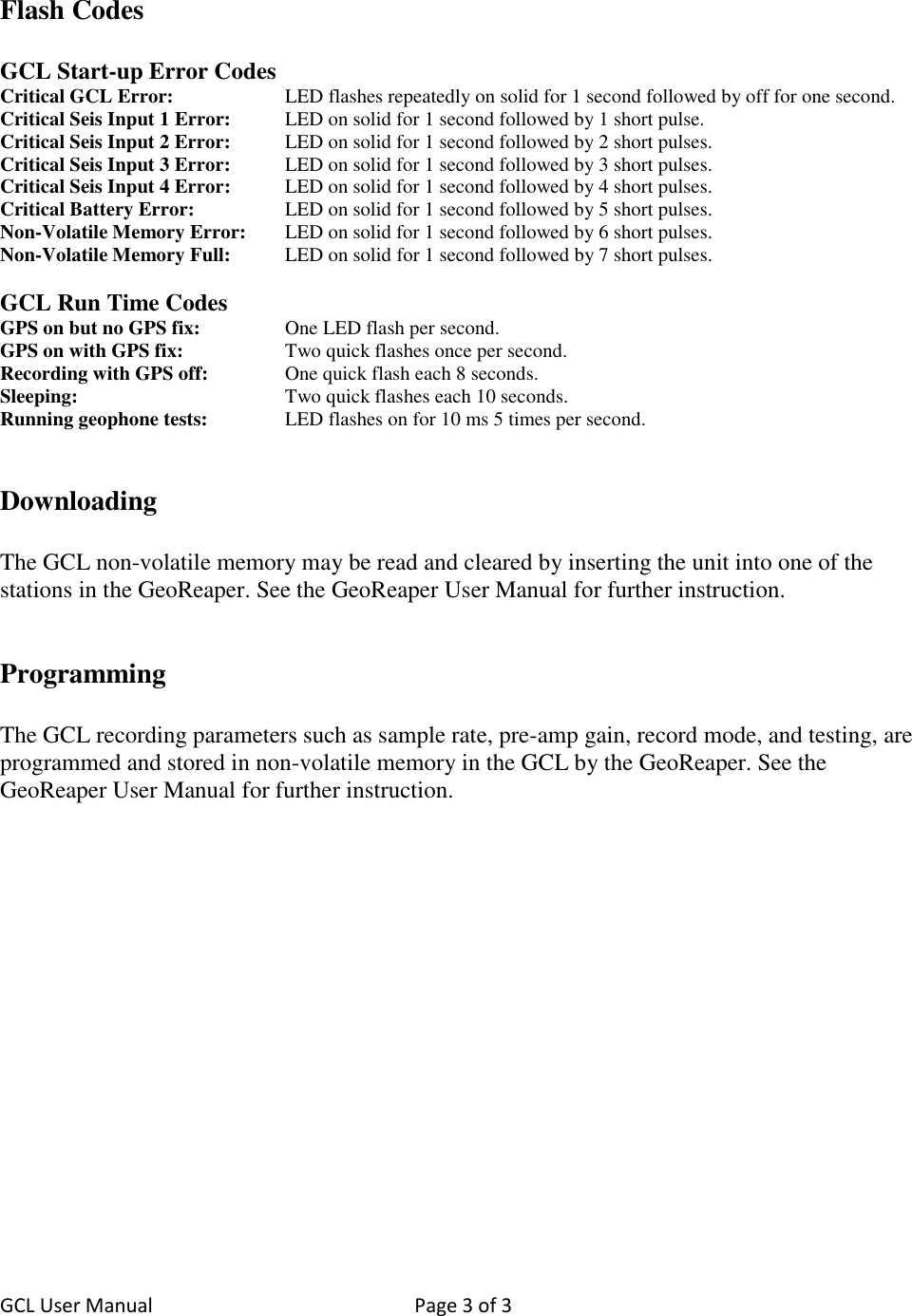 GCL User Manual  Page 3 of 3    Flash Codes  GCL Start-up Error Codes Critical GCL Error:    LED flashes repeatedly on solid for 1 second followed by off for one second. Critical Seis Input 1 Error:  LED on solid for 1 second followed by 1 short pulse. Critical Seis Input 2 Error:   LED on solid for 1 second followed by 2 short pulses. Critical Seis Input 3 Error:   LED on solid for 1 second followed by 3 short pulses. Critical Seis Input 4 Error:   LED on solid for 1 second followed by 4 short pulses. Critical Battery Error:     LED on solid for 1 second followed by 5 short pulses. Non-Volatile Memory Error:   LED on solid for 1 second followed by 6 short pulses. Non-Volatile Memory Full:   LED on solid for 1 second followed by 7 short pulses.  GCL Run Time Codes GPS on but no GPS fix:     One LED flash per second. GPS on with GPS fix:     Two quick flashes once per second. Recording with GPS off:   One quick flash each 8 seconds. Sleeping:      Two quick flashes each 10 seconds. Running geophone tests:    LED flashes on for 10 ms 5 times per second.   Downloading  The GCL non-volatile memory may be read and cleared by inserting the unit into one of the stations in the GeoReaper. See the GeoReaper User Manual for further instruction.   Programming  The GCL recording parameters such as sample rate, pre-amp gain, record mode, and testing, are programmed and stored in non-volatile memory in the GCL by the GeoReaper. See the GeoReaper User Manual for further instruction. 