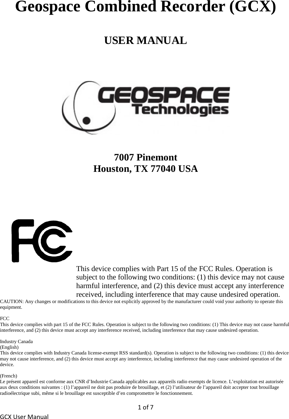 1 of 7 GCX User Manual Geospace Combined Recorder (GCX)  USER MANUAL        7007 Pinemont Houston, TX 77040 USA       This device complies with Part 15 of the FCC Rules. Operation is subject to the following two conditions: (1) this device may not cause harmful interference, and (2) this device must accept any interference received, including interference that may cause undesired operation. CAUTION: Any changes or modifications to this device not explicitly approved by the manufacturer could void your authority to operate this equipment.  FCC This device complies with part 15 of the FCC Rules. Operation is subject to the following two conditions: (1) This device may not cause harmful interference, and (2) this device must accept any interference received, including interference that may cause undesired operation.   Industry Canada (English) This device complies with Industry Canada license-exempt RSS standard(s). Operation is subject to the following two conditions: (1) this device may not cause interference, and (2) this device must accept any interference, including interference that may cause undesired operation of the device.  (French) Le présent appareil est conforme aux CNR d’Industrie Canada applicables aux appareils radio exempts de licence. L’exploitation est autorisée aux deux conditions suivantes : (1) l’appareil ne doit pas produire de brouillage, et (2) l’utilisateur de l’appareil doit accepter tout brouillage radioélectrique subi, même si le brouillage est susceptible d’en compromettre le fonctionnement. 