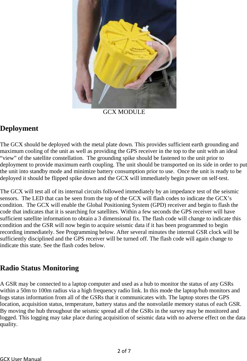 2 of 7 GCX User Manual  GCX MODULE  Deployment  The GCX should be deployed with the metal plate down. This provides sufficient earth grounding and maximum cooling of the unit as well as providing the GPS receiver in the top to the unit with an ideal “view” of the satellite constellation.  The grounding spike should be fastened to the unit prior to deployment to provide maximum earth coupling. The unit should be transported on its side in order to put the unit into standby mode and minimize battery consumption prior to use.  Once the unit is ready to be deployed it should be flipped spike down and the GCX will immediately begin power on self-test.  The GCX will test all of its internal circuits followed immediately by an impedance test of the seismic sensors.  The LED that can be seen from the top of the GCX will flash codes to indicate the GCX’s condition.  The GCX will enable the Global Positioning System (GPD) receiver and begin to flash the code that indicates that it is searching for satellites. Within a few seconds the GPS receiver will have sufficient satellite information to obtain a 3 dimensional fix. The flash code will change to indicate this condition and the GSR will now begin to acquire seismic data if it has been programmed to begin recording immediately. See Programming below. After several minutes the internal GSR clock will be sufficiently disciplined and the GPS receiver will be turned off. The flash code will again change to indicate this state. See the flash codes below.    Radio Status Monitoring   A GSR may be connected to a laptop computer and used as a hub to monitor the status of any GSRs within a 50m to 100m radius via a high frequency radio link. In this mode the laptop/hub monitors and logs status information from all of the GSRs that it communicates with. The laptop stores the GPS location, acquisition status, temperature, battery status and the nonvolatile memory status of each GSR. By moving the hub throughout the seismic spread all of the GSRs in the survey may be monitored and logged. This logging may take place during acquisition of seismic data with no adverse effect on the data quality. 