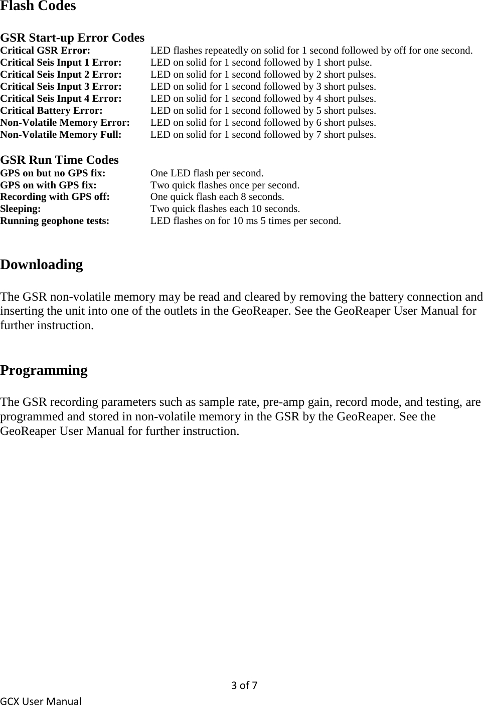 3 of 7 GCX User Manual Flash Codes  GSR Start-up Error Codes Critical GSR Error:    LED flashes repeatedly on solid for 1 second followed by off for one second. Critical Seis Input 1 Error: LED on solid for 1 second followed by 1 short pulse. Critical Seis Input 2 Error:   LED on solid for 1 second followed by 2 short pulses. Critical Seis Input 3 Error:   LED on solid for 1 second followed by 3 short pulses. Critical Seis Input 4 Error:   LED on solid for 1 second followed by 4 short pulses. Critical Battery Error:     LED on solid for 1 second followed by 5 short pulses. Non-Volatile Memory Error:   LED on solid for 1 second followed by 6 short pulses. Non-Volatile Memory Full:   LED on solid for 1 second followed by 7 short pulses.  GSR Run Time Codes GPS on but no GPS fix:     One LED flash per second. GPS on with GPS fix:     Two quick flashes once per second. Recording with GPS off:  One quick flash each 8 seconds. Sleeping:   Two quick flashes each 10 seconds. Running geophone tests:    LED flashes on for 10 ms 5 times per second.   Downloading  The GSR non-volatile memory may be read and cleared by removing the battery connection and inserting the unit into one of the outlets in the GeoReaper. See the GeoReaper User Manual for further instruction.   Programming  The GSR recording parameters such as sample rate, pre-amp gain, record mode, and testing, are programmed and stored in non-volatile memory in the GSR by the GeoReaper. See the GeoReaper User Manual for further instruction. 