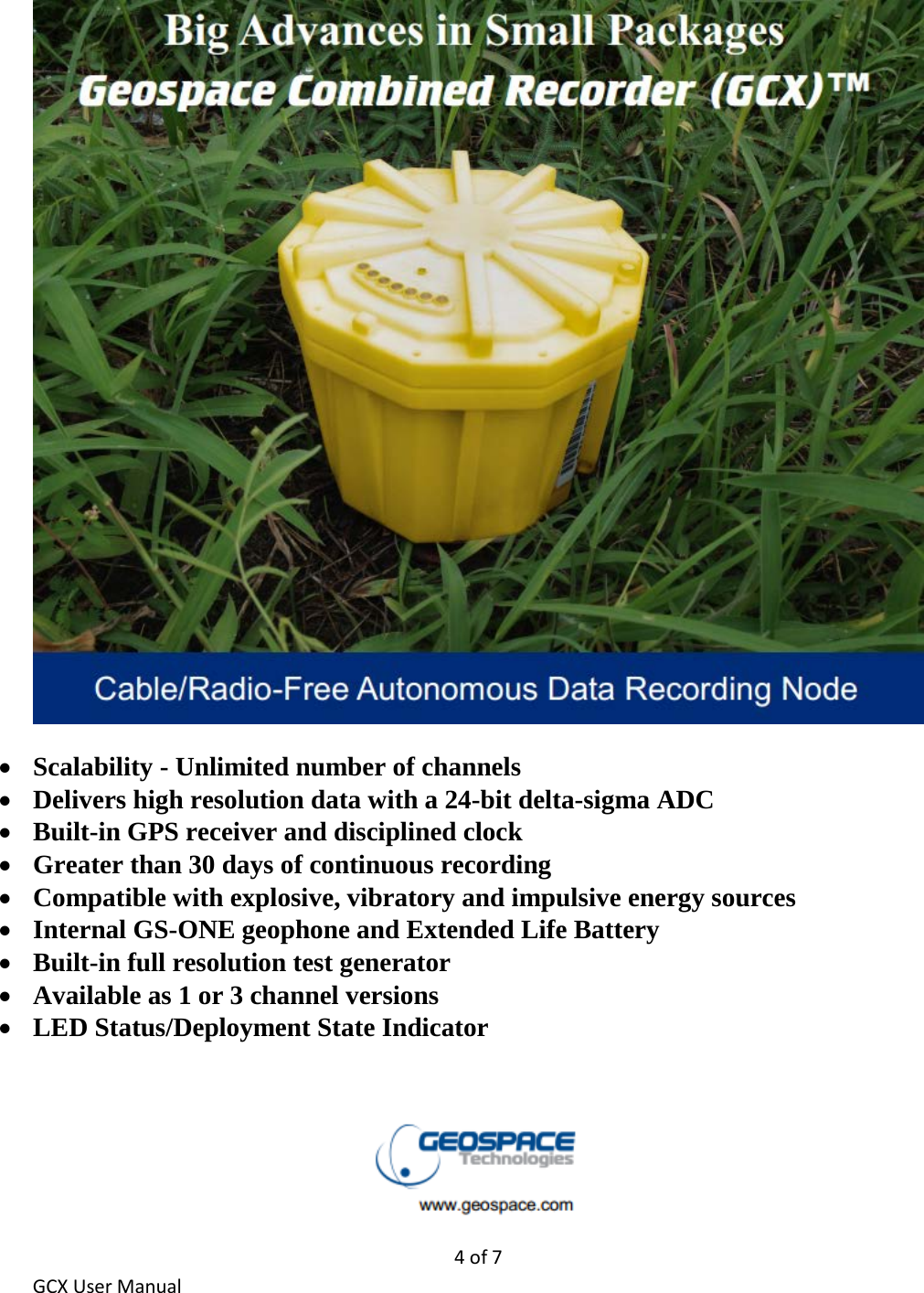 4 of 7 GCX User Manual   • Scalability - Unlimited number of channels • Delivers high resolution data with a 24-bit delta-sigma ADC • Built-in GPS receiver and disciplined clock • Greater than 30 days of continuous recording • Compatible with explosive, vibratory and impulsive energy sources • Internal GS-ONE geophone and Extended Life Battery • Built-in full resolution test generator • Available as 1 or 3 channel versions • LED Status/Deployment State Indicator    