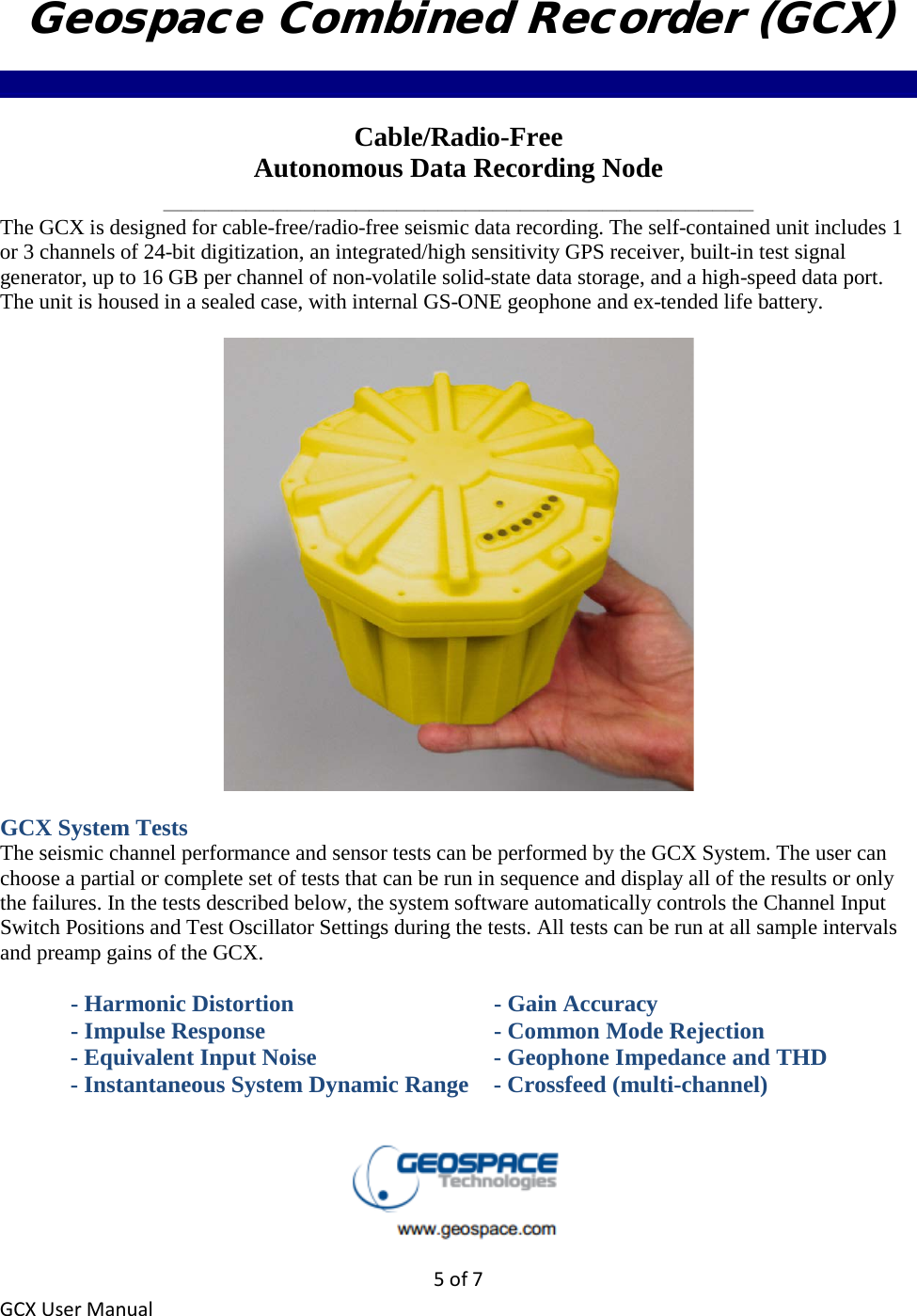 5 of 7 GCX User Manual Geospace Combined Recorder (GCX) ______________________________________________________________________________ Cable/Radio-Free Autonomous Data Recording Node ___________________________________________ The GCX is designed for cable-free/radio-free seismic data recording. The self-contained unit includes 1 or 3 channels of 24-bit digitization, an integrated/high sensitivity GPS receiver, built-in test signal generator, up to 16 GB per channel of non-volatile solid-state data storage, and a high-speed data port. The unit is housed in a sealed case, with internal GS-ONE geophone and ex-tended life battery.  GCX System Tests The seismic channel performance and sensor tests can be performed by the GCX System. The user can choose a partial or complete set of tests that can be run in sequence and display all of the results or only the failures. In the tests described below, the system software automatically controls the Channel Input Switch Positions and Test Oscillator Settings during the tests. All tests can be run at all sample intervals and preamp gains of the GCX.    - Harmonic Distortion      - Gain Accuracy   - Impulse Response        - Common Mode Rejection   - Equivalent Input Noise      - Geophone Impedance and THD   - Instantaneous System Dynamic Range  - Crossfeed (multi-channel)  