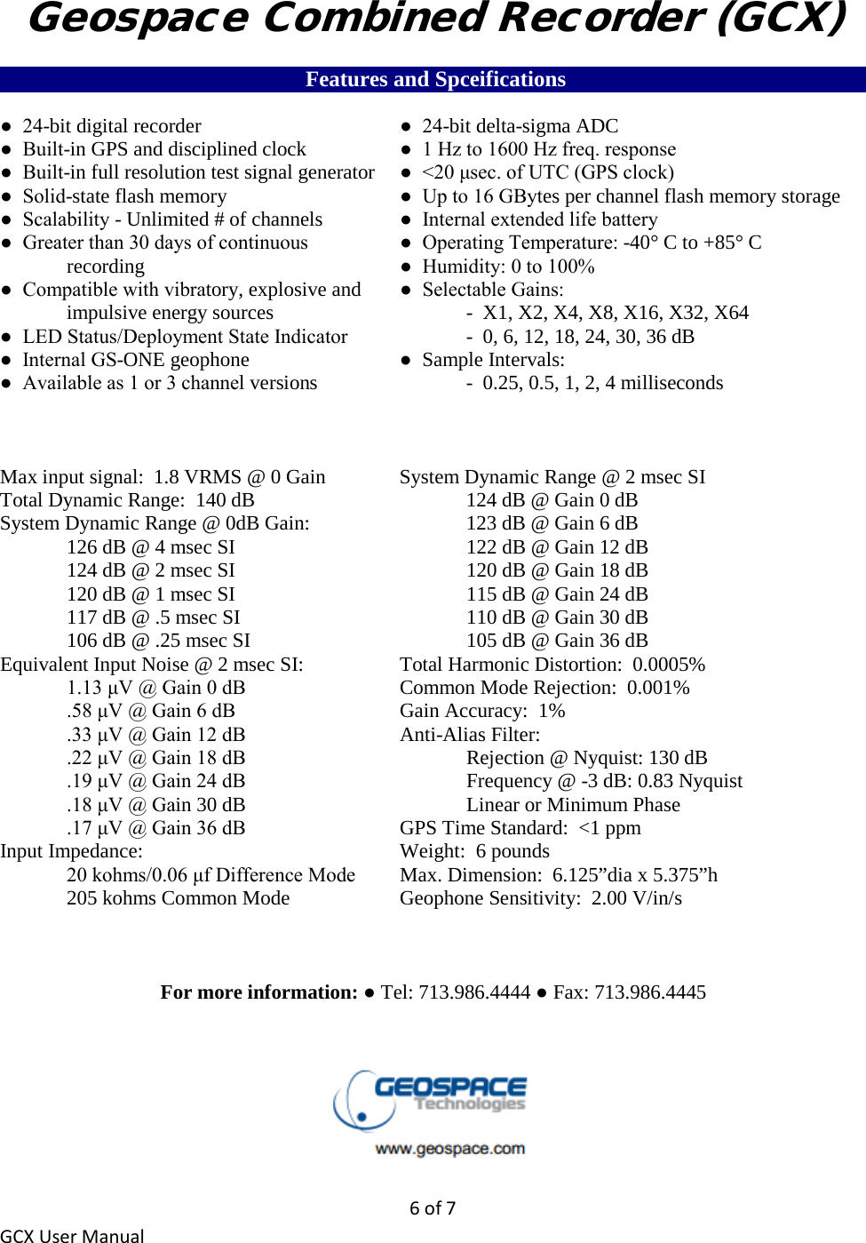 6 of 7 GCX User Manual Geospace Combined Recorder (GCX) ___________________________ Features and Spceifications___________________________ ●  24-bit digital recorder   ●  24-bit delta-sigma ADC ●  Built-in GPS and disciplined clock    ●  1 Hz to 1600 Hz freq. response ●  Built-in full resolution test signal generator ●  &lt;20 μsec. of UTC (GPS clock) ●  Solid-state flash memory   ●  Up to 16 GBytes per channel flash memory storage ●  Scalability - Unlimited # of channels    ●  Internal extended life battery ●  Greater than 30 days of continuous     ●  Operating Temperature: -40° C to +85° C   recording        ●  Humidity: 0 to 100% ●  Compatible with vibratory, explosive and   ●  Selectable Gains:  impulsive energy sources      -  X1, X2, X4, X8, X16, X32, X64 ●  LED Status/Deployment State Indicator    -  0, 6, 12, 18, 24, 30, 36 dB ●  Internal GS-ONE geophone   ●  Sample Intervals: ●  Available as 1 or 3 channel versions      -  0.25, 0.5, 1, 2, 4 milliseconds    Max input signal:  1.8 VRMS @ 0 Gain   System Dynamic Range @ 2 msec SI Total Dynamic Range:  140 dB        124 dB @ Gain 0 dB System Dynamic Range @ 0dB Gain:      123 dB @ Gain 6 dB   126 dB @ 4 msec SI        122 dB @ Gain 12 dB   124 dB @ 2 msec SI        120 dB @ Gain 18 dB   120 dB @ 1 msec SI        115 dB @ Gain 24 dB   117 dB @ .5 msec SI        110 dB @ Gain 30 dB   106 dB @ .25 msec SI        105 dB @ Gain 36 dB Equivalent Input Noise @ 2 msec SI:    Total Harmonic Distortion:  0.0005%  1.13 μV @ Gain 0 dB      Common Mode Rejection:  0.001%  .58 μV @ Gain 6 dB   Gain Accuracy:  1%  .33 μV @ Gain 12 dB   Anti-Alias Filter:  .22 μV @ Gain 18 dB        Rejection @ Nyquist: 130 dB  .19 μV @ Gain 24 dB        Frequency @ -3 dB: 0.83 Nyquist  .18 μV @ Gain 30 dB        Linear or Minimum Phase  .17 μV @ Gain 36 dB   GPS Time Standard:  &lt;1 ppm Input Impedance:    Weight:  6 pounds  20 kohms/0.06 μf Difference Mode  Max. Dimension:  6.125”dia x 5.375”h   205 kohms Common Mode    Geophone Sensitivity:  2.00 V/in/s    For more information: ● Tel: 713.986.4444 ● Fax: 713.986.4445    