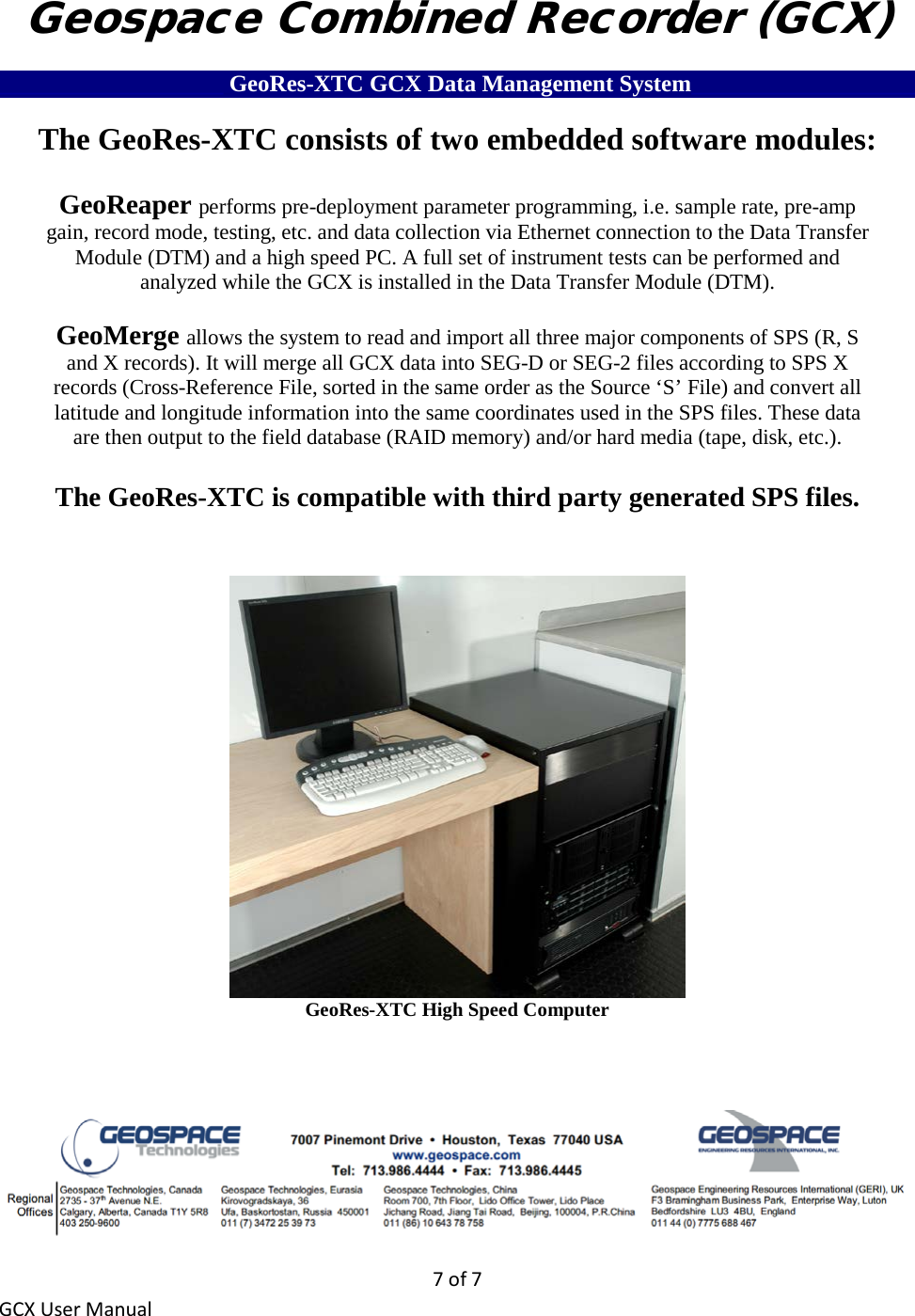 7 of 7 GCX User Manual Geospace Combined Recorder (GCX) ___________________ GeoRes-XTC GCX Data Management System___________________ The GeoRes-XTC consists of two embedded software modules:  GeoReaper performs pre-deployment parameter programming, i.e. sample rate, pre-amp gain, record mode, testing, etc. and data collection via Ethernet connection to the Data Transfer Module (DTM) and a high speed PC. A full set of instrument tests can be performed and analyzed while the GCX is installed in the Data Transfer Module (DTM).  GeoMerge allows the system to read and import all three major components of SPS (R, S and X records). It will merge all GCX data into SEG-D or SEG-2 files according to SPS X records (Cross-Reference File, sorted in the same order as the Source ‘S’ File) and convert all latitude and longitude information into the same coordinates used in the SPS files. These data are then output to the field database (RAID memory) and/or hard media (tape, disk, etc.).  The GeoRes-XTC is compatible with third party generated SPS files.    GeoRes-XTC High Speed Computer      