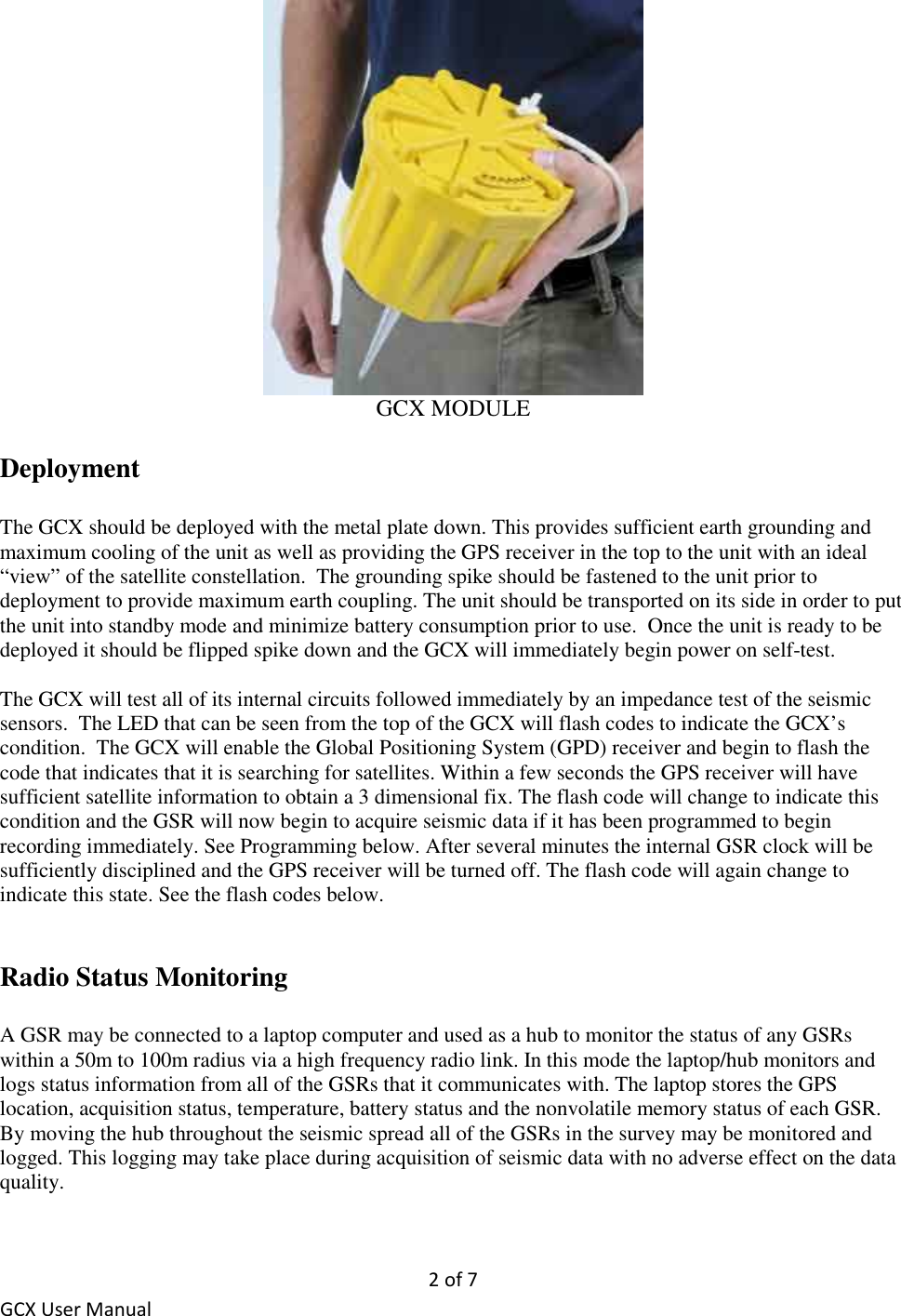 2 of 7 GCX User Manual  GCX MODULE  Deployment  The GCX should be deployed with the metal plate down. This provides sufficient earth grounding and maximum cooling of the unit as well as providing the GPS receiver in the top to the unit with an ideal “view” of the satellite constellation.  The grounding spike should be fastened to the unit prior to deployment to provide maximum earth coupling. The unit should be transported on its side in order to put the unit into standby mode and minimize battery consumption prior to use.  Once the unit is ready to be deployed it should be flipped spike down and the GCX will immediately begin power on self-test.  The GCX will test all of its internal circuits followed immediately by an impedance test of the seismic sensors.  The LED that can be seen from the top of the GCX will flash codes to indicate the GCX’s condition.  The GCX will enable the Global Positioning System (GPD) receiver and begin to flash the code that indicates that it is searching for satellites. Within a few seconds the GPS receiver will have sufficient satellite information to obtain a 3 dimensional fix. The flash code will change to indicate this condition and the GSR will now begin to acquire seismic data if it has been programmed to begin recording immediately. See Programming below. After several minutes the internal GSR clock will be sufficiently disciplined and the GPS receiver will be turned off. The flash code will again change to indicate this state. See the flash codes below.    Radio Status Monitoring   A GSR may be connected to a laptop computer and used as a hub to monitor the status of any GSRs within a 50m to 100m radius via a high frequency radio link. In this mode the laptop/hub monitors and logs status information from all of the GSRs that it communicates with. The laptop stores the GPS location, acquisition status, temperature, battery status and the nonvolatile memory status of each GSR. By moving the hub throughout the seismic spread all of the GSRs in the survey may be monitored and logged. This logging may take place during acquisition of seismic data with no adverse effect on the data quality. 