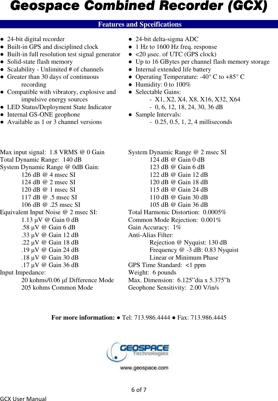6 of 7 GCX User Manual Geospace Combined Recorder (GCX) ___________________________ Features and Spceifications___________________________ ●  24-bit digital recorder      ●  24-bit delta-sigma ADC ●  Built-in GPS and disciplined clock    ●  1 Hz to 1600 Hz freq. response ●  Built-in full resolution test signal generator  ●  &lt;20 µsec. of UTC (GPS clock) ●  Solid-state flash memory      ●  Up to 16 GBytes per channel flash memory storage ●  Scalability - Unlimited # of channels    ●  Internal extended life battery ●  Greater than 30 days of continuous     ●  Operating Temperature: -40° C to +85° C   recording        ●  Humidity: 0 to 100% ●  Compatible with vibratory, explosive and   ●  Selectable Gains:   impulsive energy sources      -  X1, X2, X4, X8, X16, X32, X64 ●  LED Status/Deployment State Indicator    -  0, 6, 12, 18, 24, 30, 36 dB ●  Internal GS-ONE geophone      ●  Sample Intervals: ●  Available as 1 or 3 channel versions      -  0.25, 0.5, 1, 2, 4 milliseconds    Max input signal:  1.8 VRMS @ 0 Gain   System Dynamic Range @ 2 msec SI Total Dynamic Range:  140 dB        124 dB @ Gain 0 dB System Dynamic Range @ 0dB Gain:      123 dB @ Gain 6 dB   126 dB @ 4 msec SI        122 dB @ Gain 12 dB   124 dB @ 2 msec SI        120 dB @ Gain 18 dB   120 dB @ 1 msec SI        115 dB @ Gain 24 dB   117 dB @ .5 msec SI        110 dB @ Gain 30 dB   106 dB @ .25 msec SI        105 dB @ Gain 36 dB Equivalent Input Noise @ 2 msec SI:    Total Harmonic Distortion:  0.0005%   1.13 µV @ Gain 0 dB      Common Mode Rejection:  0.001%   .58 µV @ Gain 6 dB      Gain Accuracy:  1%   .33 µV @ Gain 12 dB      Anti-Alias Filter:   .22 µV @ Gain 18 dB        Rejection @ Nyquist: 130 dB   .19 µV @ Gain 24 dB        Frequency @ -3 dB: 0.83 Nyquist   .18 µV @ Gain 30 dB        Linear or Minimum Phase   .17 µV @ Gain 36 dB      GPS Time Standard:  &lt;1 ppm Input Impedance:        Weight:  6 pounds   20 kohms/0.06 µf Difference Mode  Max. Dimension:  6.125”dia x 5.375”h   205 kohms Common Mode    Geophone Sensitivity:  2.00 V/in/s    For more information: ● Tel: 713.986.4444 ● Fax: 713.986.4445    