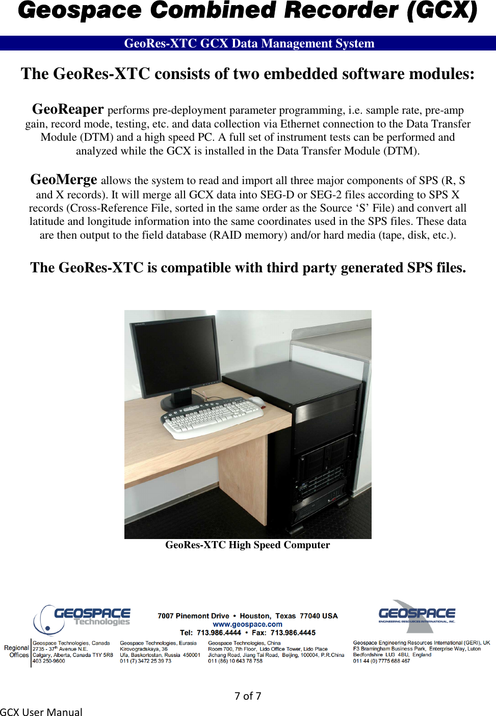 7 of 7 GCX User Manual Geospace Combined Recorder (GCX) ___________________ GeoRes-XTC GCX Data Management System___________________ The GeoRes-XTC consists of two embedded software modules:  GeoReaper performs pre-deployment parameter programming, i.e. sample rate, pre-amp gain, record mode, testing, etc. and data collection via Ethernet connection to the Data Transfer Module (DTM) and a high speed PC. A full set of instrument tests can be performed and analyzed while the GCX is installed in the Data Transfer Module (DTM).  GeoMerge allows the system to read and import all three major components of SPS (R, S and X records). It will merge all GCX data into SEG-D or SEG-2 files according to SPS X records (Cross-Reference File, sorted in the same order as the Source ‘S’ File) and convert all latitude and longitude information into the same coordinates used in the SPS files. These data are then output to the field database (RAID memory) and/or hard media (tape, disk, etc.).  The GeoRes-XTC is compatible with third party generated SPS files.    GeoRes-XTC High Speed Computer      