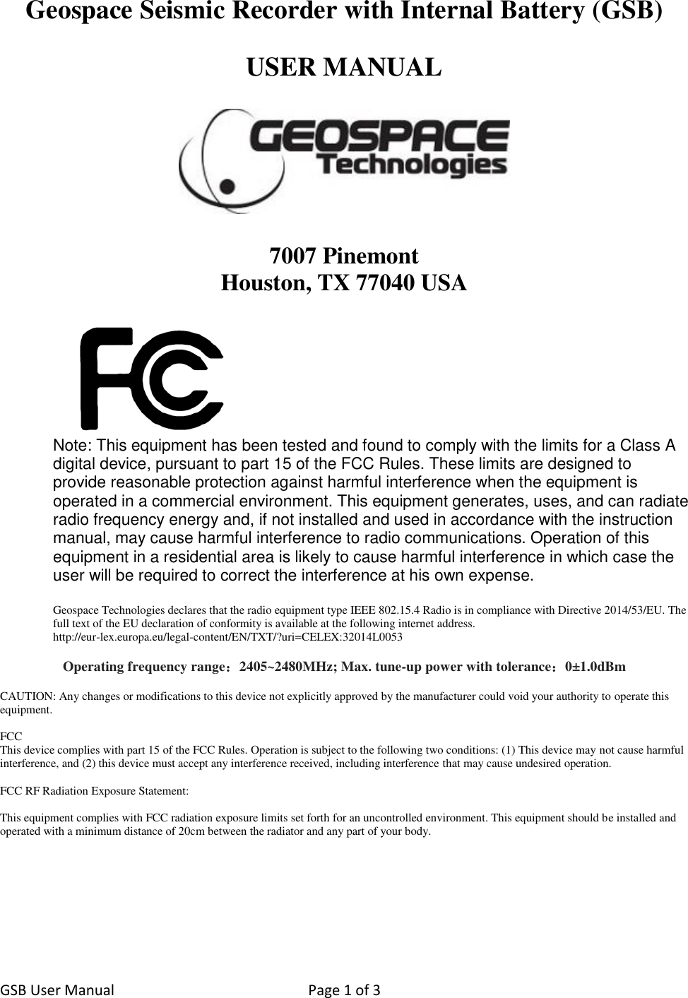 GSB User Manual  Page 1 of 3   Geospace Seismic Recorder with Internal Battery (GSB)  USER MANUAL    7007 Pinemont Houston, TX 77040 USA   Note: This equipment has been tested and found to comply with the limits for a Class A digital device, pursuant to part 15 of the FCC Rules. These limits are designed to provide reasonable protection against harmful interference when the equipment is operated in a commercial environment. This equipment generates, uses, and can radiate radio frequency energy and, if not installed and used in accordance with the instruction manual, may cause harmful interference to radio communications. Operation of this equipment in a residential area is likely to cause harmful interference in which case the user will be required to correct the interference at his own expense.  Geospace Technologies declares that the radio equipment type IEEE 802.15.4 Radio is in compliance with Directive 2014/53/EU. The full text of the EU declaration of conformity is available at the following internet address.  http://eur-lex.europa.eu/legal-content/EN/TXT/?uri=CELEX:32014L0053  Operating frequency range：2405~2480MHz; Max. tune-up power with tolerance：0±1.0dBm  CAUTION: Any changes or modifications to this device not explicitly approved by the manufacturer could void your authority to operate this equipment.  FCC This device complies with part 15 of the FCC Rules. Operation is subject to the following two conditions: (1) This device may not cause harmful interference, and (2) this device must accept any interference received, including interference that may cause undesired operation.   FCC RF Radiation Exposure Statement:  This equipment complies with FCC radiation exposure limits set forth for an uncontrolled environment. This equipment should be installed and operated with a minimum distance of 20cm between the radiator and any part of your body.        