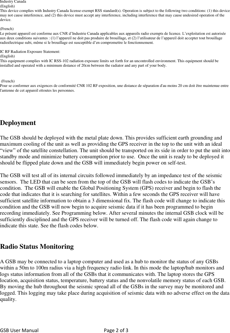 GSB User Manual  Page 2 of 3    Industry Canada (English) This device complies with Industry Canada license-exempt RSS standard(s). Operation is subject to the following two conditions: (1) this device may not cause interference, and (2) this device must accept any interference, including interference that may cause undesired operation of the device.  (French) Le présent appareil est conforme aux CNR d’Industrie Canada applicables aux appareils radio exempts de licence. L’exploitation est autorisée aux deux conditions suivantes : (1) l’appareil ne doit pas produire de brouillage, et (2) l’utilisateur de l’appareil doit accepter tout brouillage radioélectrique subi, même si le brouillage est susceptible d’en compromettre le fonctionnement.  IC RF Radiation Exposure Statement: (English) This equipment complies with IC RSS-102 radiation exposure limits set forth for an uncontrolled environment. This equipment should be installed and operated with a minimum distance of 20cm between the radiator and any part of your body.    (French) Pour se conformer aux exigences de conformité CNR 102 RF exposition, une distance de séparation d&apos;au moins 20 cm doit être maintenue entre l&apos;antenne de cet appareil ettoutes les personnes.     Deployment  The GSB should be deployed with the metal plate down. This provides sufficient earth grounding and maximum cooling of the unit as well as providing the GPS receiver in the top to the unit with an ideal “view” of the satellite constellation. The unit should be transported on its side in order to put the unit into standby mode and minimize battery consumption prior to use.  Once the unit is ready to be deployed it should be flipped plate down and the GSB will immediately begin power on self-test.  The GSB will test all of its internal circuits followed immediately by an impedance test of the seismic sensors.  The LED that can be seen from the top of the GSB will flash codes to indicate the GSB’s condition.  The GSB will enable the Global Positioning System (GPS) receiver and begin to flash the code that indicates that it is searching for satellites. Within a few seconds the GPS receiver will have sufficient satellite information to obtain a 3 dimensional fix. The flash code will change to indicate this condition and the GSB will now begin to acquire seismic data if it has been programmed to begin recording immediately. See Programming below. After several minutes the internal GSB clock will be sufficiently disciplined and the GPS receiver will be turned off. The flash code will again change to indicate this state. See the flash codes below.    Radio Status Monitoring   A GSB may be connected to a laptop computer and used as a hub to monitor the status of any GSBs within a 50m to 100m radius via a high frequency radio link. In this mode the laptop/hub monitors and logs status information from all of the GSBs that it communicates with. The laptop stores the GPS location, acquisition status, temperature, battery status and the nonvolatile memory status of each GSB. By moving the hub throughout the seismic spread all of the GSBs in the survey may be monitored and logged. This logging may take place during acquisition of seismic data with no adverse effect on the data quality.  