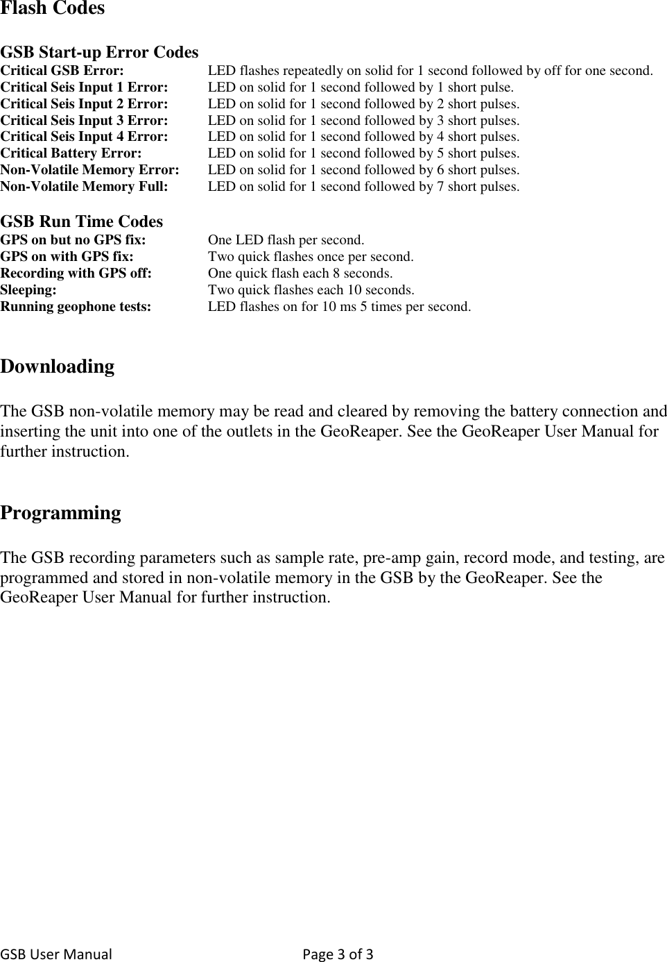 GSB User Manual  Page 3 of 3    Flash Codes  GSB Start-up Error Codes Critical GSB Error:    LED flashes repeatedly on solid for 1 second followed by off for one second. Critical Seis Input 1 Error:  LED on solid for 1 second followed by 1 short pulse. Critical Seis Input 2 Error:   LED on solid for 1 second followed by 2 short pulses. Critical Seis Input 3 Error:   LED on solid for 1 second followed by 3 short pulses. Critical Seis Input 4 Error:   LED on solid for 1 second followed by 4 short pulses. Critical Battery Error:     LED on solid for 1 second followed by 5 short pulses. Non-Volatile Memory Error:   LED on solid for 1 second followed by 6 short pulses. Non-Volatile Memory Full:   LED on solid for 1 second followed by 7 short pulses.  GSB Run Time Codes GPS on but no GPS fix:     One LED flash per second. GPS on with GPS fix:     Two quick flashes once per second. Recording with GPS off:   One quick flash each 8 seconds. Sleeping:      Two quick flashes each 10 seconds. Running geophone tests:    LED flashes on for 10 ms 5 times per second.   Downloading  The GSB non-volatile memory may be read and cleared by removing the battery connection and inserting the unit into one of the outlets in the GeoReaper. See the GeoReaper User Manual for further instruction.   Programming  The GSB recording parameters such as sample rate, pre-amp gain, record mode, and testing, are programmed and stored in non-volatile memory in the GSB by the GeoReaper. See the GeoReaper User Manual for further instruction. 