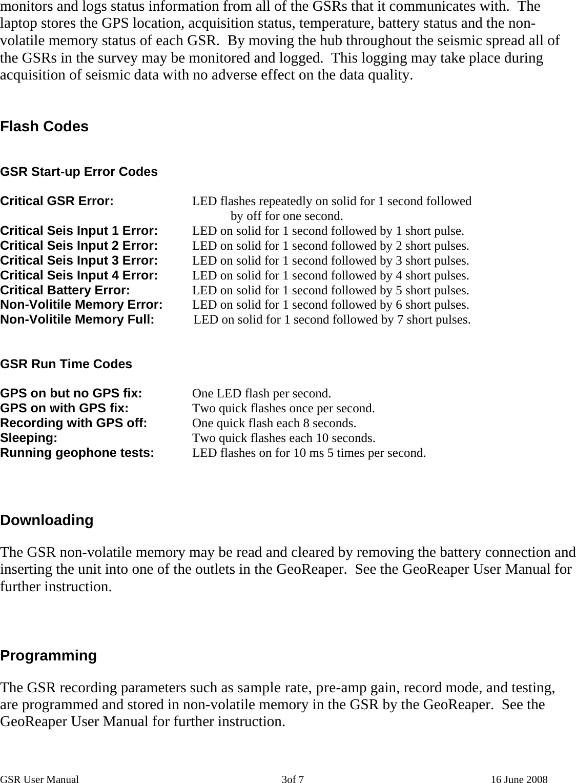 GSR User Manual                                                                            3of 7                                                                      16 June 2008 monitors and logs status information from all of the GSRs that it communicates with.  The laptop stores the GPS location, acquisition status, temperature, battery status and the non-volatile memory status of each GSR.  By moving the hub throughout the seismic spread all of the GSRs in the survey may be monitored and logged.  This logging may take place during acquisition of seismic data with no adverse effect on the data quality.   Flash Codes   GSR Start-up Error Codes  Critical GSR Error:    LED flashes repeatedly on solid for 1 second followed  by off for one second. Critical Seis Input 1 Error:    LED on solid for 1 second followed by 1 short pulse. Critical Seis Input 2 Error:    LED on solid for 1 second followed by 2 short pulses. Critical Seis Input 3 Error:    LED on solid for 1 second followed by 3 short pulses. Critical Seis Input 4 Error:    LED on solid for 1 second followed by 4 short pulses. Critical Battery Error:             LED on solid for 1 second followed by 5 short pulses. Non-Volitile Memory Error:         LED on solid for 1 second followed by 6 short pulses. Non-Volitile Memory Full:           LED on solid for 1 second followed by 7 short pulses.   GSR Run Time Codes  GPS on but no GPS fix:     One LED flash per second. GPS on with GPS fix:      Two quick flashes once per second. Recording with GPS off:    One quick flash each 8 seconds. Sleeping:      Two quick flashes each 10 seconds. Running geophone tests:    LED flashes on for 10 ms 5 times per second.     Downloading  The GSR non-volatile memory may be read and cleared by removing the battery connection and inserting the unit into one of the outlets in the GeoReaper.  See the GeoReaper User Manual for further instruction.    Programming  The GSR recording parameters such as sample rate, pre-amp gain, record mode, and testing, are programmed and stored in non-volatile memory in the GSR by the GeoReaper.  See the GeoReaper User Manual for further instruction.  