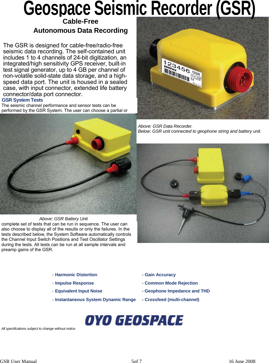 Geospace Seismic Recorder (GSR) GSR System Tests The seismic channel performance and sensor tests can be performed by the GSR System. The user can choose a partial or complete set of tests that can be run in sequence. The user can also choose to display all of the results or only the failures. In the tests described below, the System Software automatically controls the ChanneGSR User Manual                                                                            5of 7                                                                      16 June 2008 l Input Switch Positions and Test Oscillator Settings during the tests. All tests can be run at all sample intervals and preamp gains of the GSR. - Harmonic Distortion  - Gain Accuracy - Impulse Response  - Common Mode Rejection - Equivalent Input Noise  - Geophone Impedance and THD - Instantaneous System Dynamic Range  - Crossf  eed (multi-channel) All specifications subject to change without notice  Cable-Free Autonomous Data Recording The GSR is designed for cable-free/radio-free seismic data recording. The self-contained unit includes 1 to 4 channels of 24-bit digitization, an integrated/high sensitivity GPS receiver, built-in test signal generator, up to 4 GB per channel of non-volatile solid-state data storage, and a high-speed data port. The unit is housed in a sealed case, with input connector, extended life battery connector/data port connector. Above: GSR Data Recorder.Below: GSR unit connected to geophone string and battery unit. Above: GSR Battery Unit 