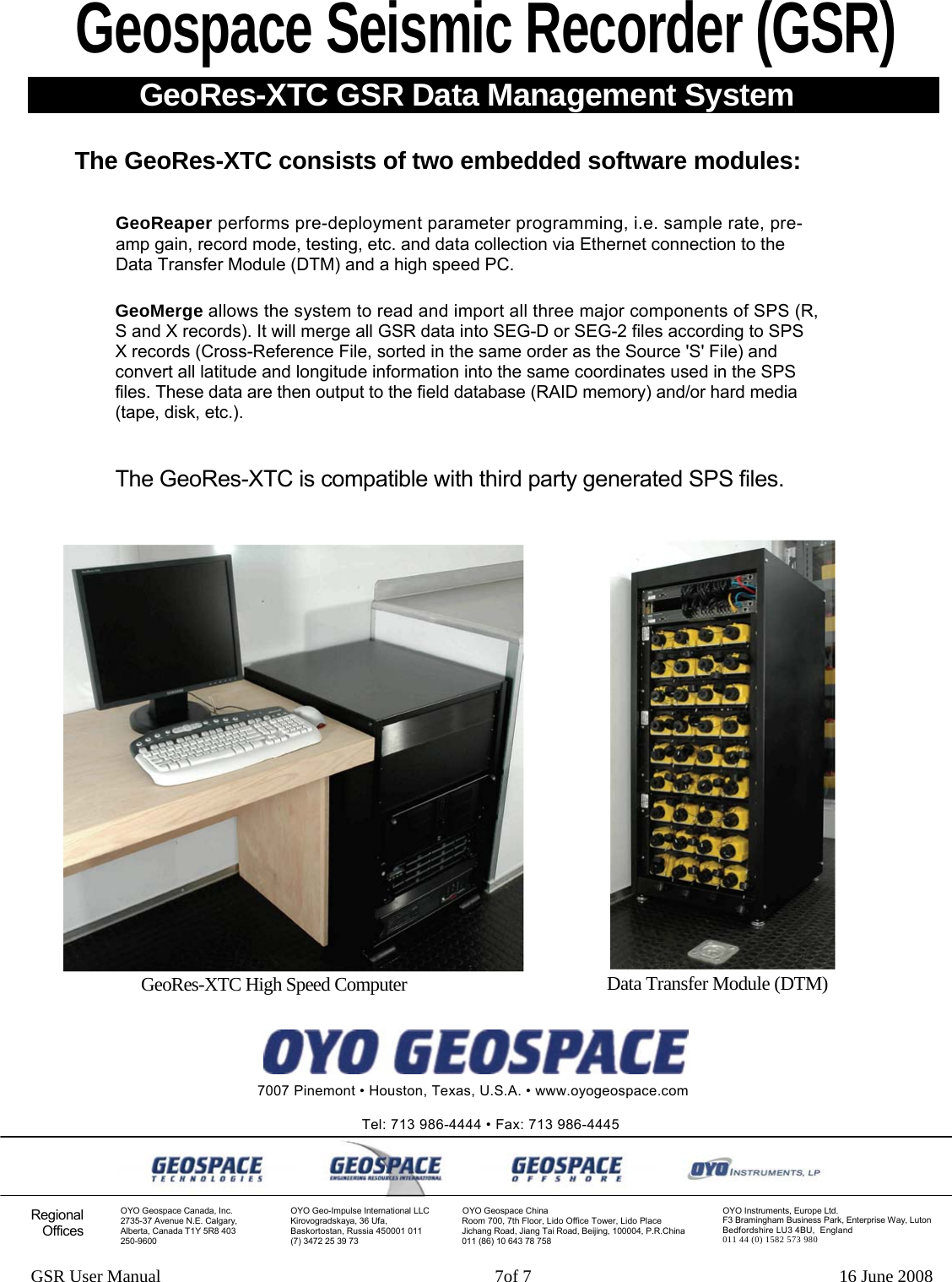 Geospace Seismic Recorder (GSR) GeoRes-XTC GSR Data Management System The GeoRes-XTC consists of two embedded software modules: GeoReaper performs pre-deployment param rete  programming, i.e. sample rate, pre-amp gain, record mode, testing, etc. and data c eoll ction via Ethernet connection to the Data Transfer Module (DTM) and a high speed PC.  GeoMerge allows the system to read and import all three major components of SPS (R, S and X records). It will merge all GSR data int Eo S G-D or SEG-2 files according to SPS X records (Cross-Reference File, sorted in the same order as the Source &apos;S&apos; File) and convert all latitude and longitude information in hto t e same coordinates used in the SPS files. These data are then output to the field dat hard media abase (RAID memory) and/or (tape, disk, etc.). The GeoRes-XTC is compatible with third pa tyr generated SPS files. GSR User Manual                                                                            7of 7                                                                      16 June 2008 GeoRes-XTC High Spee  d Computer Data Transfer Module (DTM)   7007 Pinemont • Houston, T xas, U.S.A. • www.oyogeospace.com  eTel: 713 986-4444 • Fax: 713 986-4445     Regional Offices OYO Geospace Canada, Inc. 2735-37 Avenue N.E. Calgary, Alberta, Canada T1Y 5R8 403 250-9600 OYO Geo-Impulse International LLC Kirovogradska  36 Ufa, ya,Baskortostan, Russia 450001 011 (7) 3472 25 39   73OYO Geospace China Room 700, 7th Floor, Lido Office Tower, Lido Place Jichang Road, Jiang Tai Road, Beijing, 100004, P.R.China 011 (86) 10 643 78 758 OYO Instruments, Europe Ltd. F3 Bramingham Business Park, Enterprise Way, Luton Bedfordshire LU3 4BU,  England 011 44 (0) 1582 573 980 