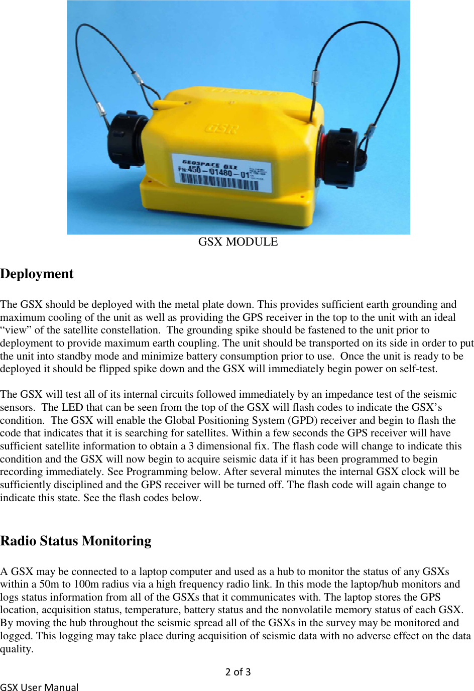 2 of 3 GSX User Manual  GSX MODULE  Deployment  The GSX should be deployed with the metal plate down. This provides sufficient earth grounding and maximum cooling of the unit as well as providing the GPS receiver in the top to the unit with an ideal “view” of the satellite constellation.  The grounding spike should be fastened to the unit prior to deployment to provide maximum earth coupling. The unit should be transported on its side in order to put the unit into standby mode and minimize battery consumption prior to use.  Once the unit is ready to be deployed it should be flipped spike down and the GSX will immediately begin power on self-test.  The GSX will test all of its internal circuits followed immediately by an impedance test of the seismic sensors.  The LED that can be seen from the top of the GSX will flash codes to indicate the GSX’s condition.  The GSX will enable the Global Positioning System (GPD) receiver and begin to flash the code that indicates that it is searching for satellites. Within a few seconds the GPS receiver will have sufficient satellite information to obtain a 3 dimensional fix. The flash code will change to indicate this condition and the GSX will now begin to acquire seismic data if it has been programmed to begin recording immediately. See Programming below. After several minutes the internal GSX clock will be sufficiently disciplined and the GPS receiver will be turned off. The flash code will again change to indicate this state. See the flash codes below.    Radio Status Monitoring   A GSX may be connected to a laptop computer and used as a hub to monitor the status of any GSXs within a 50m to 100m radius via a high frequency radio link. In this mode the laptop/hub monitors and logs status information from all of the GSXs that it communicates with. The laptop stores the GPS location, acquisition status, temperature, battery status and the nonvolatile memory status of each GSX. By moving the hub throughout the seismic spread all of the GSXs in the survey may be monitored and logged. This logging may take place during acquisition of seismic data with no adverse effect on the data quality. 