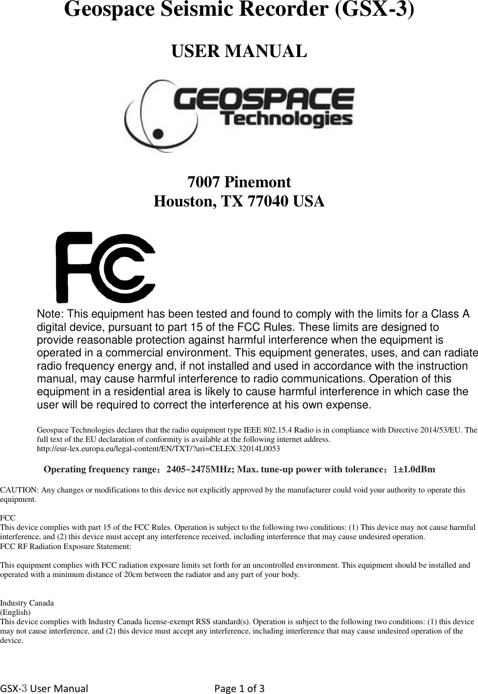 GSX-3 User Manual  Page 1 of 3   Geospace Seismic Recorder (GSX-3)  USER MANUAL    7007 Pinemont Houston, TX 77040 USA   Note: This equipment has been tested and found to comply with the limits for a Class A digital device, pursuant to part 15 of the FCC Rules. These limits are designed to provide reasonable protection against harmful interference when the equipment is operated in a commercial environment. This equipment generates, uses, and can radiate radio frequency energy and, if not installed and used in accordance with the instruction manual, may cause harmful interference to radio communications. Operation of this equipment in a residential area is likely to cause harmful interference in which case the user will be required to correct the interference at his own expense.  Geospace Technologies declares that the radio equipment type IEEE 802.15.4 Radio is in compliance with Directive 2014/53/EU. The full text of the EU declaration of conformity is available at the following internet address.  http://eur-lex.europa.eu/legal-content/EN/TXT/?uri=CELEX:32014L0053  Operating frequency range：2405~2475MHz; Max. tune-up power with tolerance：1±1.0dBm  CAUTION: Any changes or modifications to this device not explicitly approved by the manufacturer could void your authority to operate this equipment.  FCC This device complies with part 15 of the FCC Rules. Operation is subject to the following two conditions: (1) This device may not cause harmful interference, and (2) this device must accept any interference received, including interference that may cause undesired operation.  FCC RF Radiation Exposure Statement:  This equipment complies with FCC radiation exposure limits set forth for an uncontrolled environment. This equipment should be installed and operated with a minimum distance of 20cm between the radiator and any part of your body.   Industry Canada (English) This device complies with Industry Canada license-exempt RSS standard(s). Operation is subject to the following two conditions: (1) this device may not cause interference, and (2) this device must accept any interference, including interference that may cause undesired operation of the device.  