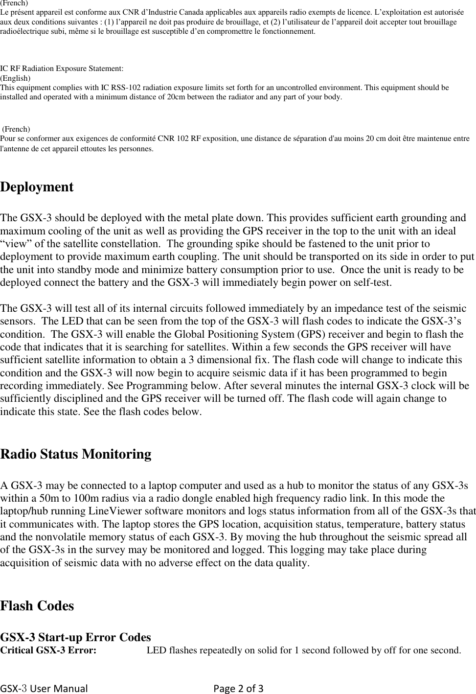 GSX-3 User Manual  Page 2 of 3   (French) Le présent appareil est conforme aux CNR d’Industrie Canada applicables aux appareils radio exempts de licence. L’exploitation est autorisée aux deux conditions suivantes : (1) l’appareil ne doit pas produire de brouillage, et (2) l’utilisateur de l’appareil doit accepter tout brouillage radioélectrique subi, même si le brouillage est susceptible d’en compromettre le fonctionnement.    IC RF Radiation Exposure Statement: (English) This equipment complies with IC RSS-102 radiation exposure limits set forth for an uncontrolled environment. This equipment should be installed and operated with a minimum distance of 20cm between the radiator and any part of your body.    (French) Pour se conformer aux exigences de conformité CNR 102 RF exposition, une distance de séparation d&apos;au moins 20 cm doit être maintenue entre l&apos;antenne de cet appareil ettoutes les personnes.  Deployment  The GSX-3 should be deployed with the metal plate down. This provides sufficient earth grounding and maximum cooling of the unit as well as providing the GPS receiver in the top to the unit with an ideal “view” of the satellite constellation.  The grounding spike should be fastened to the unit prior to deployment to provide maximum earth coupling. The unit should be transported on its side in order to put the unit into standby mode and minimize battery consumption prior to use.  Once the unit is ready to be deployed connect the battery and the GSX-3 will immediately begin power on self-test.  The GSX-3 will test all of its internal circuits followed immediately by an impedance test of the seismic sensors.  The LED that can be seen from the top of the GSX-3 will flash codes to indicate the GSX-3’s condition.  The GSX-3 will enable the Global Positioning System (GPS) receiver and begin to flash the code that indicates that it is searching for satellites. Within a few seconds the GPS receiver will have sufficient satellite information to obtain a 3 dimensional fix. The flash code will change to indicate this condition and the GSX-3 will now begin to acquire seismic data if it has been programmed to begin recording immediately. See Programming below. After several minutes the internal GSX-3 clock will be sufficiently disciplined and the GPS receiver will be turned off. The flash code will again change to indicate this state. See the flash codes below.    Radio Status Monitoring   A GSX-3 may be connected to a laptop computer and used as a hub to monitor the status of any GSX-3s within a 50m to 100m radius via a radio dongle enabled high frequency radio link. In this mode the laptop/hub running LineViewer software monitors and logs status information from all of the GSX-3s that it communicates with. The laptop stores the GPS location, acquisition status, temperature, battery status and the nonvolatile memory status of each GSX-3. By moving the hub throughout the seismic spread all of the GSX-3s in the survey may be monitored and logged. This logging may take place during acquisition of seismic data with no adverse effect on the data quality.   Flash Codes  GSX-3 Start-up Error Codes Critical GSX-3 Error:    LED flashes repeatedly on solid for 1 second followed by off for one second. 