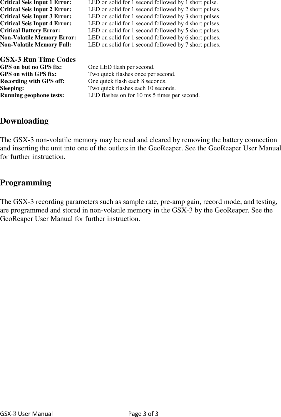 GSX-3 User Manual  Page 3 of 3   Critical Seis Input 1 Error:  LED on solid for 1 second followed by 1 short pulse. Critical Seis Input 2 Error:   LED on solid for 1 second followed by 2 short pulses. Critical Seis Input 3 Error:   LED on solid for 1 second followed by 3 short pulses. Critical Seis Input 4 Error:   LED on solid for 1 second followed by 4 short pulses. Critical Battery Error:     LED on solid for 1 second followed by 5 short pulses. Non-Volatile Memory Error:   LED on solid for 1 second followed by 6 short pulses. Non-Volatile Memory Full:   LED on solid for 1 second followed by 7 short pulses.  GSX-3 Run Time Codes GPS on but no GPS fix:     One LED flash per second. GPS on with GPS fix:     Two quick flashes once per second. Recording with GPS off:   One quick flash each 8 seconds. Sleeping:      Two quick flashes each 10 seconds. Running geophone tests:    LED flashes on for 10 ms 5 times per second.   Downloading  The GSX-3 non-volatile memory may be read and cleared by removing the battery connection and inserting the unit into one of the outlets in the GeoReaper. See the GeoReaper User Manual for further instruction.   Programming  The GSX-3 recording parameters such as sample rate, pre-amp gain, record mode, and testing, are programmed and stored in non-volatile memory in the GSX-3 by the GeoReaper. See the GeoReaper User Manual for further instruction. 