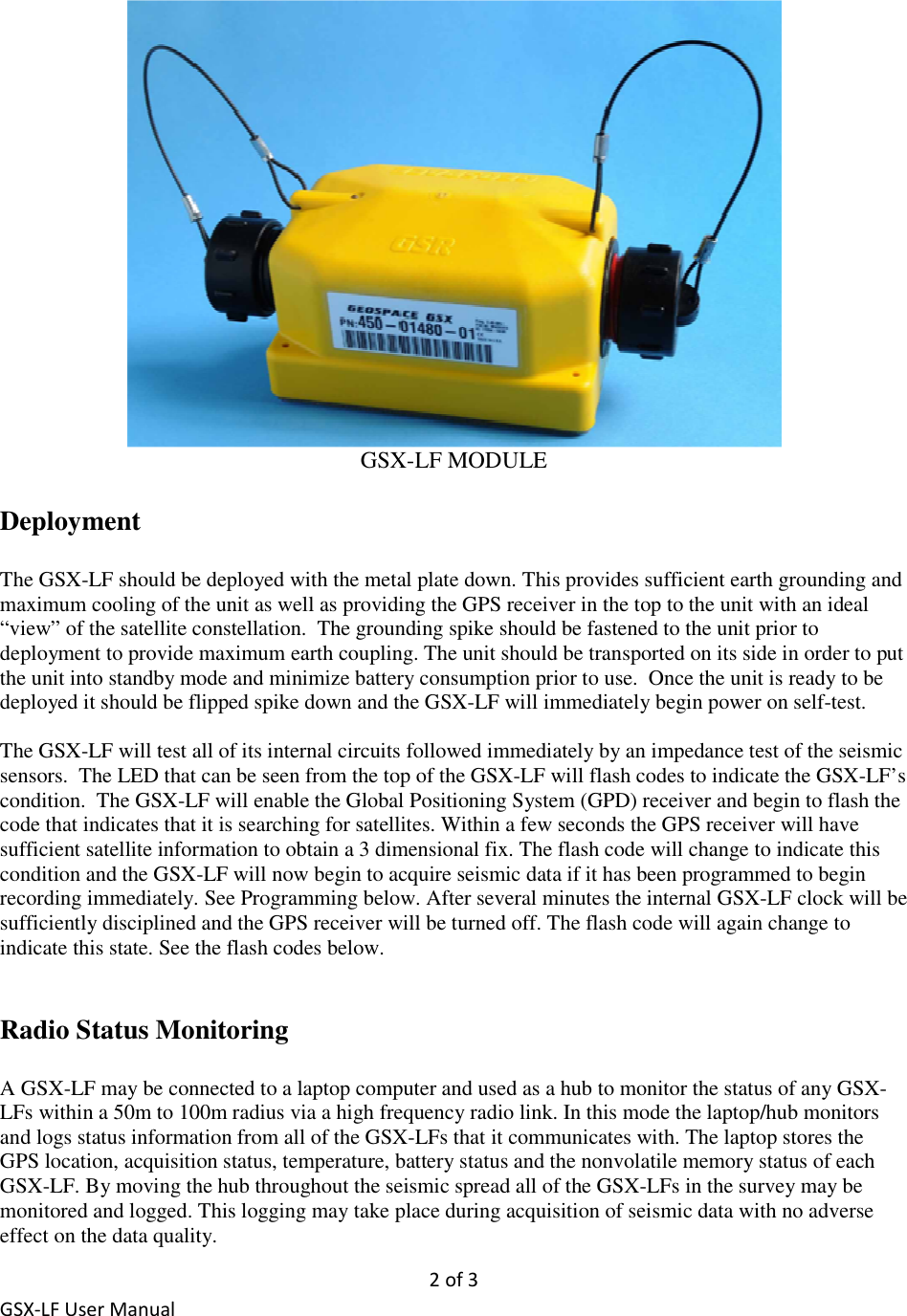 2 of 3 GSX-LF User Manual  GSX-LF MODULE  Deployment  The GSX-LF should be deployed with the metal plate down. This provides sufficient earth grounding and maximum cooling of the unit as well as providing the GPS receiver in the top to the unit with an ideal “view” of the satellite constellation.  The grounding spike should be fastened to the unit prior to deployment to provide maximum earth coupling. The unit should be transported on its side in order to put the unit into standby mode and minimize battery consumption prior to use.  Once the unit is ready to be deployed it should be flipped spike down and the GSX-LF will immediately begin power on self-test.  The GSX-LF will test all of its internal circuits followed immediately by an impedance test of the seismic sensors.  The LED that can be seen from the top of the GSX-LF will flash codes to indicate the GSX-LF’s condition.  The GSX-LF will enable the Global Positioning System (GPD) receiver and begin to flash the code that indicates that it is searching for satellites. Within a few seconds the GPS receiver will have sufficient satellite information to obtain a 3 dimensional fix. The flash code will change to indicate this condition and the GSX-LF will now begin to acquire seismic data if it has been programmed to begin recording immediately. See Programming below. After several minutes the internal GSX-LF clock will be sufficiently disciplined and the GPS receiver will be turned off. The flash code will again change to indicate this state. See the flash codes below.    Radio Status Monitoring   A GSX-LF may be connected to a laptop computer and used as a hub to monitor the status of any GSX-LFs within a 50m to 100m radius via a high frequency radio link. In this mode the laptop/hub monitors and logs status information from all of the GSX-LFs that it communicates with. The laptop stores the GPS location, acquisition status, temperature, battery status and the nonvolatile memory status of each GSX-LF. By moving the hub throughout the seismic spread all of the GSX-LFs in the survey may be monitored and logged. This logging may take place during acquisition of seismic data with no adverse effect on the data quality. 