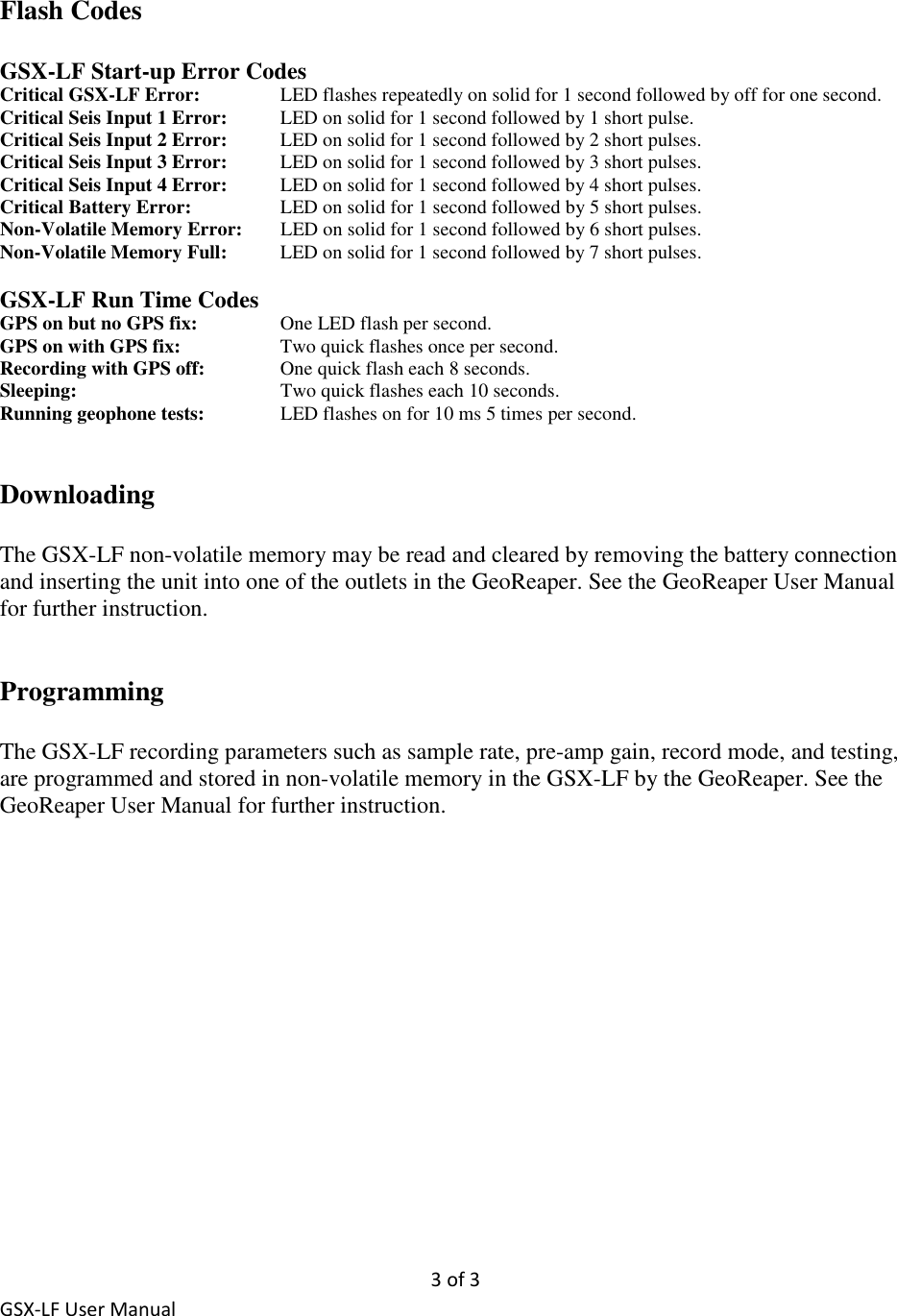 3 of 3 GSX-LF User Manual Flash Codes  GSX-LF Start-up Error Codes Critical GSX-LF Error:    LED flashes repeatedly on solid for 1 second followed by off for one second. Critical Seis Input 1 Error:  LED on solid for 1 second followed by 1 short pulse. Critical Seis Input 2 Error:   LED on solid for 1 second followed by 2 short pulses. Critical Seis Input 3 Error:   LED on solid for 1 second followed by 3 short pulses. Critical Seis Input 4 Error:   LED on solid for 1 second followed by 4 short pulses. Critical Battery Error:     LED on solid for 1 second followed by 5 short pulses. Non-Volatile Memory Error:   LED on solid for 1 second followed by 6 short pulses. Non-Volatile Memory Full:   LED on solid for 1 second followed by 7 short pulses.  GSX-LF Run Time Codes GPS on but no GPS fix:     One LED flash per second. GPS on with GPS fix:     Two quick flashes once per second. Recording with GPS off:   One quick flash each 8 seconds. Sleeping:      Two quick flashes each 10 seconds. Running geophone tests:    LED flashes on for 10 ms 5 times per second.   Downloading  The GSX-LF non-volatile memory may be read and cleared by removing the battery connection and inserting the unit into one of the outlets in the GeoReaper. See the GeoReaper User Manual for further instruction.   Programming  The GSX-LF recording parameters such as sample rate, pre-amp gain, record mode, and testing, are programmed and stored in non-volatile memory in the GSX-LF by the GeoReaper. See the GeoReaper User Manual for further instruction.   