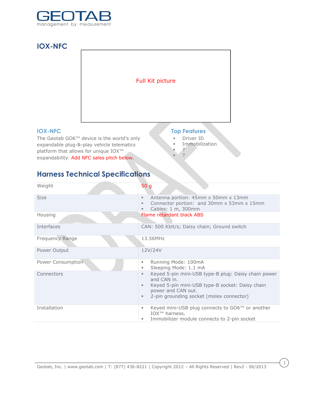    Geotab, Inc. | www.geotab.com | T: (877) 436-8221 | Copyright 2012 &ndash; All Rights Reserved | Rev2 - 06/2013  1    IOX-NFC          IOX-NFC  The Geotab GO6&trade; device is the world&rsquo;s only expandable plug-&amp;-play vehicle telematics platform that allows for unique IOX&trade; expandability. Add NFC sales pitch below.  Top Features  Driver ID  Immobilization  ?  ? Harness Technical Specifications Weight  50 g Size   Antenna portion: 45mm x 50mm x 13mm   Connector portion:  and 30mm x 53mm x 15mm  Cables: 1 m, 300mm Housing  Flame retardant black ABS Interfaces  CAN: 500 Kbit/s; Daisy chain; Ground switch Frequency Range  13.56MHz  Power Output  12V/24V Power Consumption    Running Mode: 100mA  Sleeping Mode: 1.1 mA Connectors  Keyed 5-pin mini-USB type-B plug: Daisy chain power and CAN in.  Keyed 5-pin mini-USB type-B socket: Daisy chain power and CAN out.  2-pin grounding socket (molex connector)  Installation   Keyed mini-USB plug connects to GO6&trade; or another IOX&trade; harness.   Immobilizer module connects to 2-pin socket     Full Kit picture  