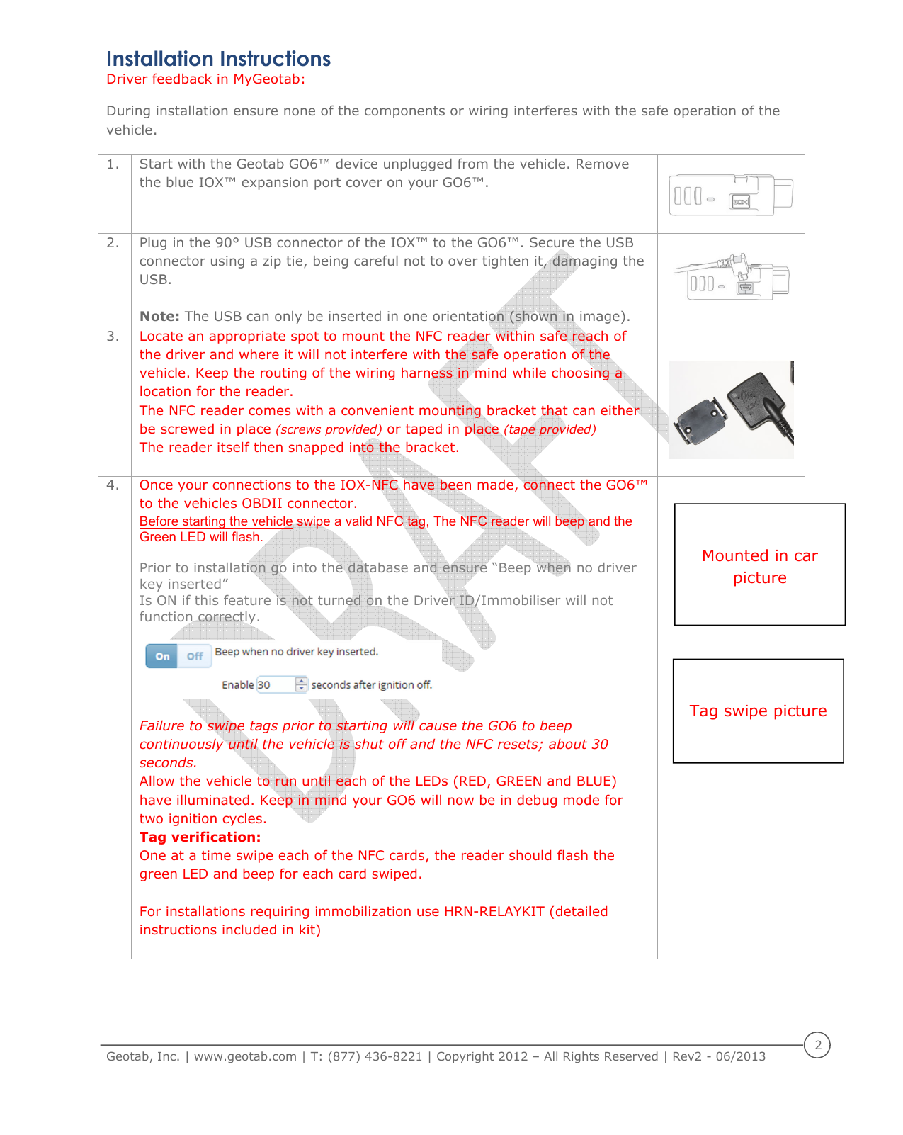     Geotab, Inc. | www.geotab.com | T: (877) 436-8221 | Copyright 2012 &ndash; All Rights Reserved | Rev2 - 06/2013  2  Installation Instructions  Driver feedback in MyGeotab:  During installation ensure none of the components or wiring interferes with the safe operation of the vehicle. 1. Start with the Geotab GO6&trade; device unplugged from the vehicle. Remove the blue IOX&trade; expansion port cover on your GO6&trade;.   2. Plug in the 90&deg; USB connector of the IOX&trade; to the GO6&trade;. Secure the USB connector using a zip tie, being careful not to over tighten it, damaging the USB.  Note: The USB can only be inserted in one orientation (shown in image).   3. Locate an appropriate spot to mount the NFC reader within safe reach of the driver and where it will not interfere with the safe operation of the vehicle. Keep the routing of the wiring harness in mind while choosing a location for the reader.  The NFC reader comes with a convenient mounting bracket that can either be screwed in place (screws provided) or taped in place (tape provided)  The reader itself then snapped into the bracket.   4. Once your connections to the IOX-NFC have been made, connect the GO6&trade; to the vehicles OBDII connector. Before starting the vehicle swipe a valid NFC tag, The NFC reader will beep and the Green LED will flash.   Prior to installation go into the database and ensure &ldquo;Beep when no driver key inserted&rdquo;  Is ON if this feature is not turned on the Driver ID/Immobiliser will not function correctly.    Failure to swipe tags prior to starting will cause the GO6 to beep continuously until the vehicle is shut off and the NFC resets; about 30 seconds. Allow the vehicle to run until each of the LEDs (RED, GREEN and BLUE) have illuminated. Keep in mind your GO6 will now be in debug mode for two ignition cycles. Tag verification:  One at a time swipe each of the NFC cards, the reader should flash the green LED and beep for each card swiped.   For installations requiring immobilization use HRN-RELAYKIT (detailed instructions included in kit)       Tag swipe picture  Mounted in car picture 