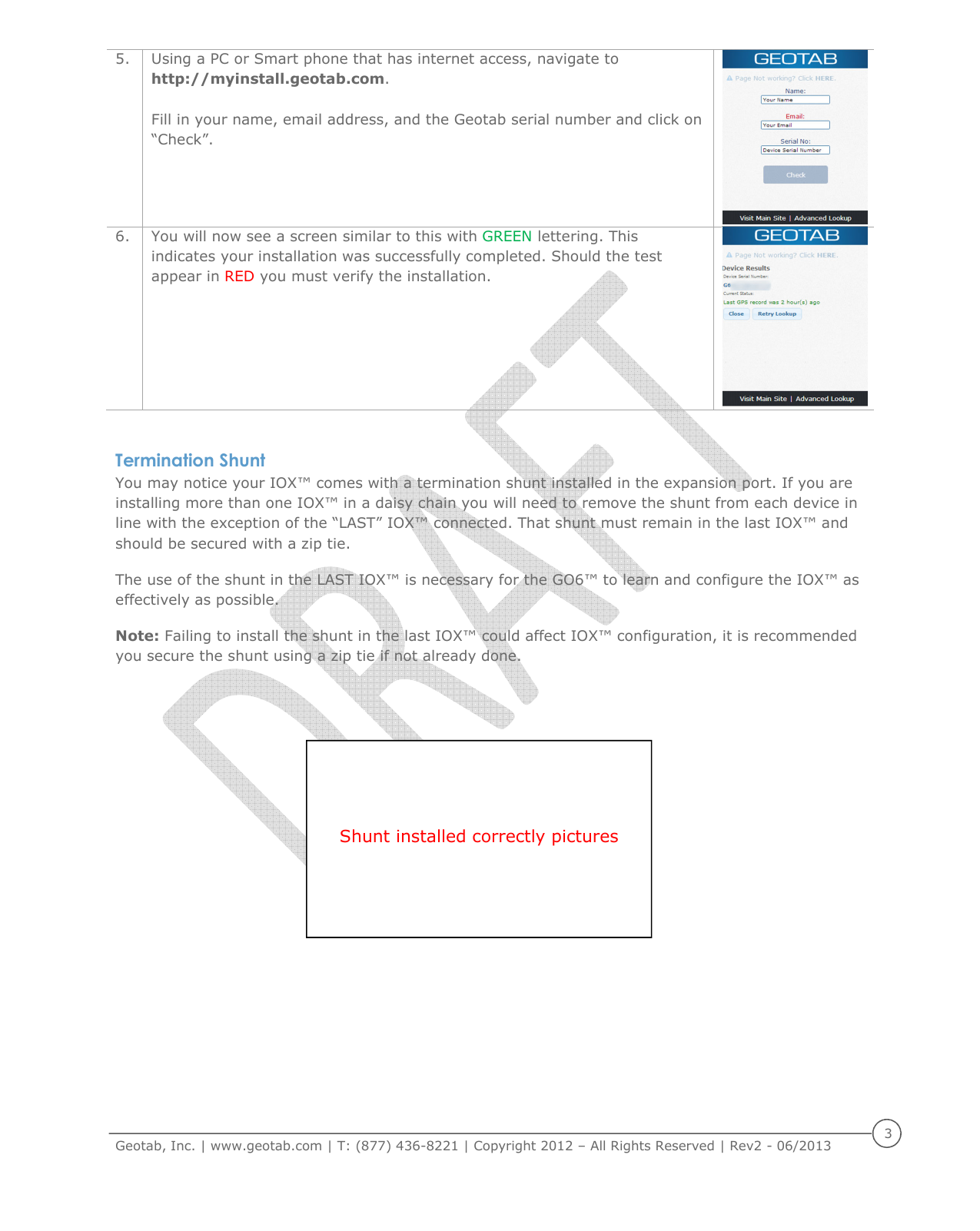     Geotab, Inc. | www.geotab.com | T: (877) 436-8221 | Copyright 2012 &ndash; All Rights Reserved | Rev2 - 06/2013  3  5. Using a PC or Smart phone that has internet access, navigate to http://myinstall.geotab.com.  Fill in your name, email address, and the Geotab serial number and click on &ldquo;Check&rdquo;.   6. You will now see a screen similar to this with GREEN lettering. This indicates your installation was successfully completed. Should the test appear in RED you must verify the installation.   Termination Shunt You may notice your IOX&trade; comes with a termination shunt installed in the expansion port. If you are installing more than one IOX&trade; in a daisy chain you will need to remove the shunt from each device in line with the exception of the &ldquo;LAST&rdquo; IOX&trade; connected. That shunt must remain in the last IOX&trade; and should be secured with a zip tie.  The use of the shunt in the LAST IOX&trade; is necessary for the GO6&trade; to learn and configure the IOX&trade; as effectively as possible. Note: Failing to install the shunt in the last IOX&trade; could affect IOX&trade; configuration, it is recommended you secure the shunt using a zip tie if not already done.     Shunt installed correctly pictures 