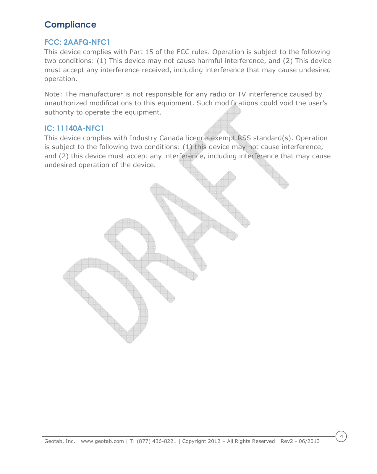     Geotab, Inc. | www.geotab.com | T: (877) 436-8221 | Copyright 2012 &ndash; All Rights Reserved | Rev2 - 06/2013  4  Compliance FCC: 2AAFQ-NFC1 This device complies with Part 15 of the FCC rules. Operation is subject to the following two conditions: (1) This device may not cause harmful interference, and (2) This device must accept any interference received, including interference that may cause undesired operation. Note: The manufacturer is not responsible for any radio or TV interference caused by unauthorized modifications to this equipment. Such modifications could void the user&rsquo;s authority to operate the equipment. IC: 11140A-NFC1 This device complies with Industry Canada licence-exempt RSS standard(s). Operation is subject to the following two conditions: (1) this device may not cause interference, and (2) this device must accept any interference, including interference that may cause undesired operation of the device.   