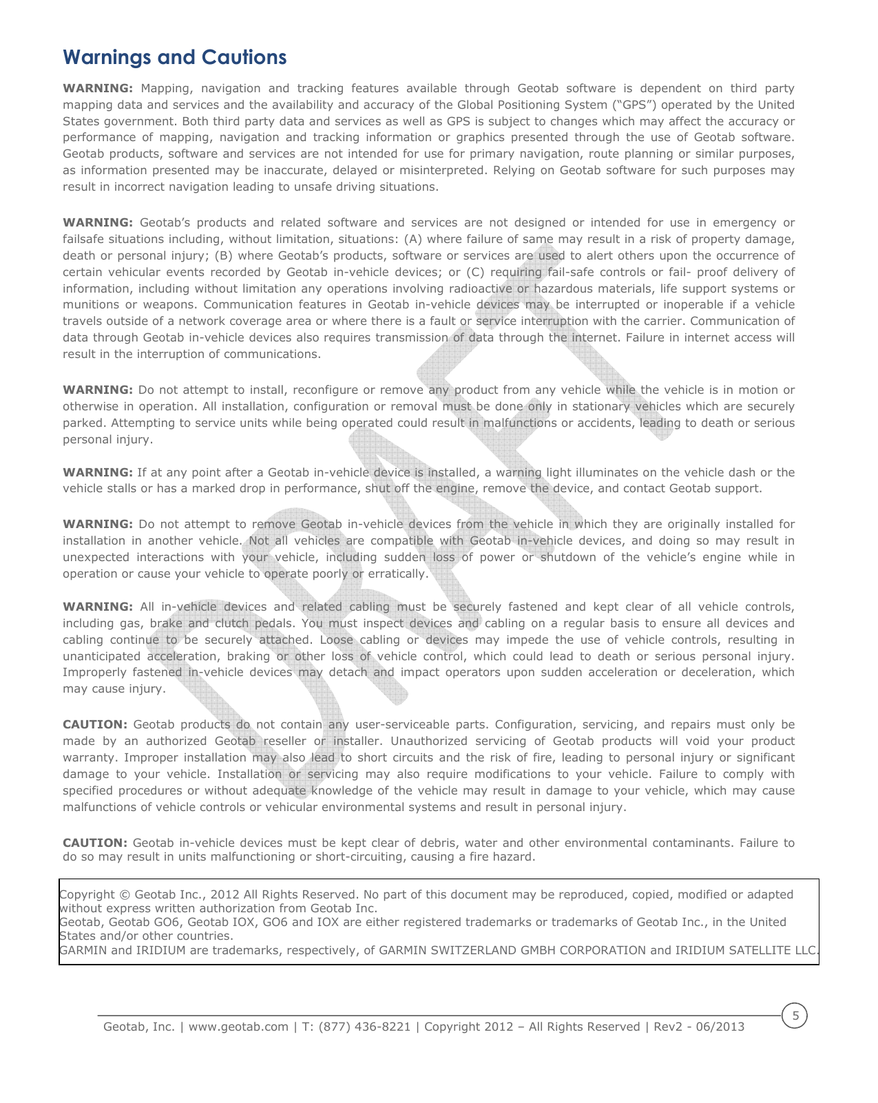     Geotab, Inc. | www.geotab.com | T: (877) 436-8221 | Copyright 2012 &ndash; All Rights Reserved | Rev2 - 06/2013  5  Warnings and Cautions WARNING:  Mapping,  navigation  and  tracking  features  available  through  Geotab  software  is  dependent  on  third  party mapping data and services and the availability and accuracy of the Global Positioning System (&ldquo;GPS&rdquo;) operated by the United States government. Both third party data and services as well as GPS is subject to changes which may affect the accuracy or performance  of  mapping,  navigation  and  tracking  information  or  graphics  presented  through  the  use  of  Geotab  software. Geotab products, software and services are not intended for use for primary navigation, route planning or similar purposes, as information presented may be inaccurate, delayed or misinterpreted. Relying on Geotab software for such purposes may result in incorrect navigation leading to unsafe driving situations.  WARNING:  Geotab&rsquo;s  products  and  related  software  and  services  are  not  designed  or  intended  for  use  in  emergency  or failsafe situations including, without limitation, situations: (A) where failure of same may result in a risk of property damage, death or personal injury; (B) where Geotab&rsquo;s products, software or services are used to alert others upon the occurrence of certain  vehicular  events  recorded  by  Geotab  in-vehicle  devices;  or  (C)  requiring  fail-safe  controls  or  fail-  proof  delivery  of information, including without limitation any operations involving radioactive or hazardous materials, life support systems or munitions or  weapons.  Communication features  in  Geotab  in-vehicle  devices  may  be  interrupted  or  inoperable  if  a  vehicle travels outside of a network coverage area or where there is a fault or service interruption with the carrier. Communication of data through Geotab in-vehicle devices also requires transmission of data through the internet. Failure in internet access will result in the interruption of communications.  WARNING: Do not attempt to install, reconfigure or remove any product from any vehicle while the vehicle is in motion or otherwise in operation. All installation, configuration or removal must be done only in stationary vehicles which are securely parked. Attempting to service units while being operated could result in malfunctions or accidents, leading to death or serious personal injury.  WARNING: If at any point after a Geotab in-vehicle device is installed, a warning light illuminates on the vehicle dash or the vehicle stalls or has a marked drop in performance, shut off the engine, remove the device, and contact Geotab support.  WARNING: Do  not attempt to  remove  Geotab in-vehicle devices from  the vehicle  in which  they are originally installed for installation  in  another  vehicle.  Not  all  vehicles  are  compatible  with  Geotab  in-vehicle  devices,  and  doing  so  may  result  in unexpected  interactions  with  your  vehicle,  including  sudden  loss  of  power  or  shutdown  of  the  vehicle&rsquo;s  engine  while  in operation or cause your vehicle to operate poorly or erratically.  WARNING:  All  in-vehicle  devices  and  related  cabling  must  be  securely  fastened  and  kept  clear  of  all  vehicle  controls, including  gas, brake  and  clutch  pedals. You  must  inspect devices  and  cabling on  a  regular  basis  to ensure  all  devices  and cabling  continue  to  be  securely  attached.  Loose  cabling  or  devices  may  impede  the  use  of  vehicle  controls,  resulting  in unanticipated  acceleration,  braking  or  other  loss  of  vehicle  control,  which  could  lead  to  death  or  serious  personal  injury. Improperly  fastened  in-vehicle  devices  may  detach  and  impact  operators  upon  sudden  acceleration  or  deceleration,  which may cause injury.  CAUTION:  Geotab  products  do  not  contain  any  user-serviceable  parts.  Configuration,  servicing,  and  repairs  must  only  be made  by  an  authorized  Geotab  reseller  or  installer.  Unauthorized  servicing  of  Geotab  products  will  void  your  product warranty. Improper installation may also  lead  to  short circuits  and the risk  of  fire, leading  to  personal injury  or significant damage  to  your  vehicle.  Installation  or  servicing  may  also  require  modifications  to  your  vehicle.  Failure  to  comply  with specified procedures or without adequate knowledge of the vehicle may result in damage to your vehicle, which may cause malfunctions of vehicle controls or vehicular environmental systems and result in personal injury.  CAUTION: Geotab in-vehicle devices must be kept clear of debris, water  and other environmental contaminants. Failure to do so may result in units malfunctioning or short-circuiting, causing a fire hazard.  Copyright &copy; Geotab Inc., 2012 All Rights Reserved. No part of this document may be reproduced, copied, modified or adapted without express written authorization from Geotab Inc. Geotab, Geotab GO6, Geotab IOX, GO6 and IOX are either registered trademarks or trademarks of Geotab Inc., in the United  States and/or other countries. GARMIN and IRIDIUM are trademarks, respectively, of GARMIN SWITZERLAND GMBH CORPORATION and IRIDIUM SATELLITE LLC.
