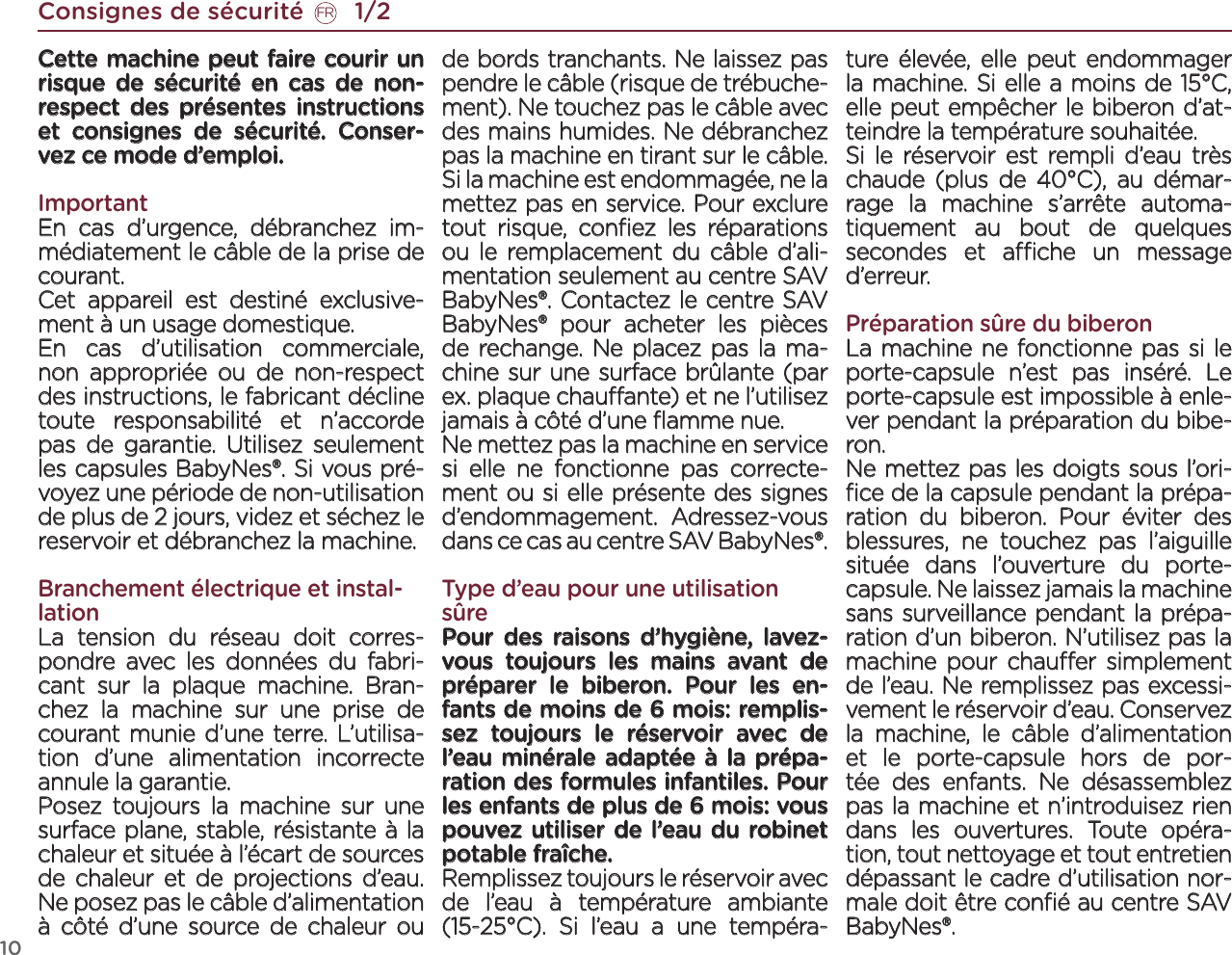 10Cette machine peut faire courir un risque de sécurité en cas de non-respect des présentes instructions et consignes de sécurité. Conser-vez ce mode d’emploi.ImportantEn cas d’urgence, débranchez im-médiatement le câble de la prise de courant.Cet appareil est destiné exclusive-ment à un usage domestique.En cas d’utilisation commerciale, non appropriée ou de non-respect des instructions, le fabricant décline toute responsabilité et n’accorde pas de garantie. Utilisez seulement les capsules BabyNes®. Si vous pré-voyez une période de non-utilisation de plus de 2 jours, videz et séchez le reservoir et débranchez la machine.Branchement électrique et instal-lationLa tension du réseau doit corres-pondre avec les données du fabri-cant sur la plaque machine. Bran-chez la machine sur une prise de courant munie d’une terre. L’utilisa-tion d’une alimentation incorrecte annule la garantie. Posez toujours la machine sur une surface plane, stable, résistante à la chaleur et située à l’écart de sources de chaleur et de projections d’eau. Ne posez pas le câble d’alimentation à côté d’une source de chaleur ou de bords tranchants. Ne laissez pas pendre le câble (risque de trébuche-ment). Ne touchez pas le câble avec des mains humides. Ne débranchez pas la machine en tirant sur le câble. Si la machine est endommagée, ne la mettez pas en service. Pour exclure tout risque, conﬁez les réparations ou le remplacement du câble d’ali-mentation seulement au centre SAV BabyNes®. Contactez le centre SAV BabyNes® pour acheter les pièces de rechange. Ne placez pas la ma-chine sur une surface brûlante (par ex. plaque chauante) et ne l’utilisez jamais à côté d’une ﬂamme nue. Ne mettez pas la machine en service si elle ne fonctionne pas correcte-ment ou si elle présente des signes d’endommagement. Adressez-vous dans ce cas au centre SAV BabyNes®. Type d’eau pour une utilisation sûrePour des raisons d’hygiène, lavez-vous toujours les mains avant de préparer le biberon. Pour les en-fants de moins de 6 mois: remplis-sez toujours le réservoir avec de l’eau minérale adaptée à la prépa-ration des formules infantiles. Pour les enfants de plus de 6 mois: vous pouvez utiliser de l’eau du robinet potable fraîche.Remplissez toujours le réservoir avec de l’eau à température ambiante (15-25°C). Si l’eau a une tempéra-ture élevée, elle peut endommager la machine. Si elle a moins de 15°C, elle peut empêcher le biberon d’at-teindre la température souhaitée.Si le réservoir est rempli d’eau très chaude (plus de 40°C), au démar-rage la machine s’arrête automa-tiquement au bout de quelques secondes et ache un message d’erreur. Préparation sûre du biberonLa machine ne fonctionne pas si le porte-capsule n’est pas inséré. Le porte-capsule est impossible à enle-ver pendant la préparation du bibe-ron.Ne mettez pas les doigts sous l’ori-ﬁce de la capsule pendant la prépa-ration du biberon. Pour éviter des blessures, ne touchez pas l’aiguille située dans l’ouverture du porte-capsule. Ne laissez jamais la machine sans surveillance pendant la prépa-ration d’un biberon. N’utilisez pas la machine pour chauer simplement de l’eau. Ne remplissez pas excessi-vement le réservoir d’eau. Conservez la machine, le câble d’alimentation et le porte-capsule hors de por-tée des enfants. Ne désassemblez pas la machine et n’introduisez rien dans les ouvertures. Toute opéra-tion, tout nettoyage et tout entretien dépassant le cadre d’utilisation nor-male doit être conﬁé au centre SAV  BabyNes®. Consignes de sécurité       1/2FR