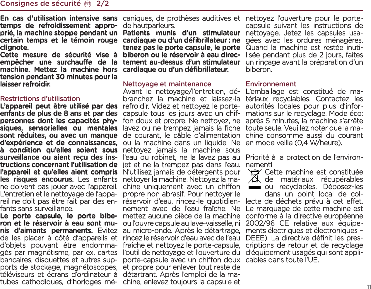 11Consignes de sécurité       2/2FREn cas d’utilisation intensive sans temps de refroidissement appro-prié, la machine stoppe pendant un certain temps et le témoin rouge clignote. Cette mesure de sécurité vise à empêcher une surchaue de la machine. Mettez la machine hors tension pendant 30 minutes pour la laisser refroidir.Restrictions d’utilisationL’appareil peut être utilisé par des enfants de plus de 8 ans et par des personnes dont les capacités phy-siques, sensorielles ou mentales sont réduites, ou avec un manque d’expérience et de connaissances, à condition qu’elles soient sous surveillance ou aient reçu des ins-tructions concernant l’utilisation de l’appareil et qu’elles aient compris les risques encourus. Les enfants ne doivent pas jouer avec l’appareil. L’entretien et le nettoyage de l’appa-reil ne doit pas être fait par des en-fants sans surveillance.Le porte capsule, le porte bibe-ron et le réservoir à eau sont mu-nis d’aimants permanents. Evitez de les placer à côté d’appareils et d’objets pouvant être endomma-gés par magnétisme, par ex. cartes bancaires, disquettes et autres sup-ports de stockage, magnétoscopes, téléviseurs et écrans d’ordinateur à tubes cathodiques, d’horloges mé-caniques, de prothèses auditives et de hautparleurs. Patients munis d’un stimulateur cardiaque ou d’un déﬁbrillateur : ne tenez pas le porte capsule, le porte biberon ou le réservoir à eau direc-tement au-dessus d’un stimulateur cardiaque ou d’un déﬁbrillateur.Nettoyage et maintenanceAvant le nettoyage/l’entretien, dé-branchez la machine et laissez-la refroidir. Videz et nettoyez le porte-capsule tous les jours avec un chif-fon doux et propre. Ne nettoyez, ne lavez ou ne trempez jamais la ﬁche de courant, le câble d’alimentation ou la machine dans un liquide. Ne nettoyez jamais la machine sous l’eau du robinet, ne la lavez pas au jet et ne la trempez pas dans l’eau. N’utilisez jamais de détergents pour nettoyer la machine. Nettoyez la ma-chine uniquement avec un chion propre non abrasif. Pour nettoyer le réservoir d’eau, rincez-le quotidien-nement avec de l’eau fraîche. Ne mettez aucune pièce de la machine ou l’ouvre capsule au lave-vaisselle, ni au micro-onde. Après le détartrage, rincez le réservoir d’eau avec de l’eau fraîche et nettoyez le porte-capsule, l’outil de nettoyage et l’ouverture du porte-capsule avec un chion doux et propre pour enlever tout reste de détartrant. Après l’emploi de la ma-chine, enlevez toujours la capsule et nettoyez l’ouverture pour le porte-capsule suivant les instructions de nettoyage. Jetez les capsules usa-gées avec les ordures ménagères. Quand la machine est restée inuti-lisée pendant plus de 2 jours, faites un rinçage avant la préparation d’un biberon.EnvironnementL’emballage est constitué de ma-tériaux recyclables. Contactez les autorités locales pour plus d’infor-mations sur le recyclage. Mode éco: après 5 minutes, la machine s’arrête toute seule. Veuillez noter que la ma-chine consomme aussi du courant en mode veille (0,4 W/heure).Priorité à la protection de l’environ-nement! Cette machine est constituée de matériaux récupérables ou recyclables. Déposez-les dans un point local de col-lecte de déchets prévu à cet eet. Le marquage de cette machine est conforme à la directive européenne 2002/96 CE relative aux équipe-ments électriques et électroniques – DEEE). La directive déﬁnit les pres-criptions de retour et de recyclage d’équipement usagés qui sont appli-cables dans toute l’UE. 