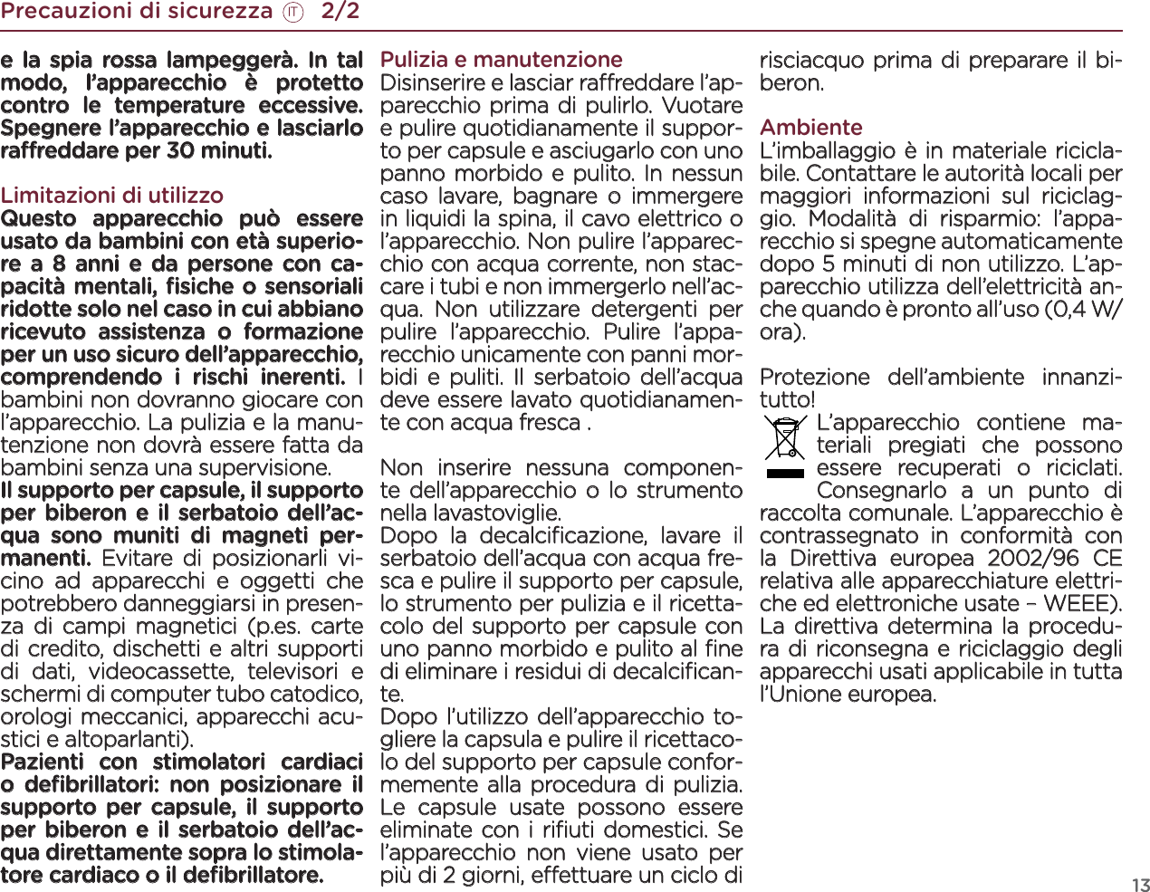 13Precauzioni di sicurezza       2/2ITe la spia rossa lampeggerà. In tal modo, l’apparecchio è protetto contro le temperature eccessive. Spegnere l’apparecchio e lasciarlo rareddare per 30 minuti.Limitazioni di utilizzoQuesto apparecchio può essere usato da bambini con età superio-re a 8 anni e da persone con ca-pacità mentali, ﬁsiche o sensoriali ridotte solo nel caso in cui abbiano ricevuto assistenza o formazione per un uso sicuro dell’apparecchio, comprendendo i rischi inerenti. I bambini non dovranno giocare con l’apparecchio. La pulizia e la manu-tenzione non dovrà essere fatta da bambini senza una supervisione.Il supporto per capsule, il supporto per biberon e il serbatoio dell’ac-qua sono muniti di magneti per-manenti. Evitare di posizionarli vi-cino ad apparecchi e oggetti che potrebbero danneggiarsi in presen-za di campi magnetici (p.es. carte di credito, dischetti e altri supporti di dati, videocassette, televisori e schermi di computer tubo catodico, orologi meccanici, apparecchi acu-stici e altoparlanti). Pazienti con stimolatori cardiaci o deﬁbrillatori: non posizionare il supporto per capsule, il supporto per biberon e il serbatoio dell’ac-qua direttamente sopra lo stimola-tore cardiaco o il deﬁbrillatore.Pulizia e manutenzioneDisinserire e lasciar rareddare l’ap-parecchio prima di pulirlo. Vuotare e pulire quotidianamente il suppor-to per capsule e asciugarlo con uno panno morbido e pulito. In nessun caso lavare, bagnare o immergere in liquidi la spina, il cavo elettrico o l’apparecchio. Non pulire l’apparec-chio con acqua corrente, non stac-care i tubi e non immergerlo nell’ac-qua. Non utilizzare detergenti per pulire l’apparecchio. Pulire l’appa-recchio unicamente con panni mor-bidi e puliti. Il serbatoio dell’acqua deve essere lavato quotidianamen-te con acqua fresca .  Non inserire nessuna componen-te dell’apparecchio o lo strumento nella lavastoviglie.Dopo la decalciﬁcazione, lavare il serbatoio dell’acqua con acqua fre-sca e pulire il supporto per capsule, lo strumento per pulizia e il ricetta-colo del supporto per capsule con uno panno morbido e pulito al ﬁne di eliminare i residui di decalciﬁcan-te. Dopo l’utilizzo dell’apparecchio to-gliere la capsula e pulire il ricettaco-lo del supporto per capsule confor-memente alla procedura di pulizia. Le capsule usate possono essere eliminate con i riﬁuti domestici. Se l’apparecchio non viene usato per più di 2 giorni, eettuare un ciclo di risciacquo prima di preparare il bi-beron.AmbienteL’imballaggio è in materiale ricicla-bile. Contattare le autorità locali per maggiori informazioni sul riciclag-gio. Modalità di risparmio: l’appa-recchio si spegne automaticamente dopo 5 minuti di non utilizzo. L’ap-parecchio utilizza dell’elettricità an-che quando è pronto all’uso (0,4 W/ora).Protezione dell’ambiente innanzi-tutto! L’apparecchio contiene ma-teriali pregiati che possono essere recuperati o riciclati. Consegnarlo a un punto di raccolta comunale. L’apparecchio è contrassegnato in conformità con la Direttiva europea 2002/96 CE relativa alle apparecchiature elettri-che ed elettroniche usate – WEEE). La direttiva determina la procedu-ra di riconsegna e riciclaggio degli apparecchi usati applicabile in tutta l’Unione europea. 