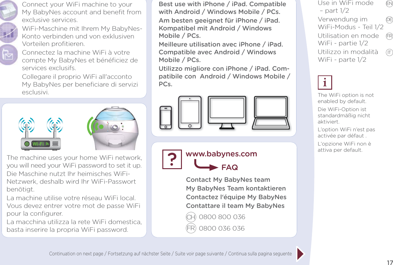 17EN DE FR ITUse in WiFi mode  – part 1/2Verwendung im  WiFi-Modus - Teil 1/2Utilisation en mode WiFi - partie 1/2Utilizzo in modalità WiFi - parte 1/2The WiFi option is not enabled by default.Die WiFi-Option ist standardmäßig nicht aktiviert.L’option WiFi n’est pas activée par défaut .L‘opzione WiFi non è attiva per default.Connect your WiFi machine to your My BabyNes account and benefit from exclusive services.WiFi-Maschine mit Ihrem My BabyNes-Konto verbinden und von exklusiven Vorteilen profitieren.Connectez la machine WiFi à votre compte My BabyNes et bénéﬁciez de services exclusifs.Collegare il proprio WiFi all&apos;acconto My BabyNes per beneficiare di servizi esclusivi.The machine uses your home WiFi network, you will need your WiFi password to set it up.Die Maschine nutzt Ihr heimisches WiFi-Netzwerk, deshalb wird Ihr WiFi-Passwort benötigt.La machine utilise votre réseau WiFi local. Vous devez entrer votre mot de passe WiFi pour la conﬁgurer.La macchina utilizza la rete WiFi domestica, basta inserire la propria WiFi password.Contact My BabyNes team My BabyNes Team kontaktierenContactez l‘équipe My BabyNesContattare il team My BabyNes0800 800 036 0800 036 036 www.babynes.comFAQBest use with iPhone / iPad. Compatible with Android / Windows Mobile / PCs. Am besten geeignet für iPhone / iPad. Kompatibel mit Android / Windows Mobile / PCs. Meilleure utilisation avec iPhone / iPad. Compatible avec Android / Windows Mobile / PCs. Utilizzo migliore con iPhone / iPad. Com-patibile con  Android / Windows Mobile/ PCs. CHFRContinuation on next page / Fortsetzung auf nächster Seite / Suite voir page suivante / Continua sulla pagina seguente