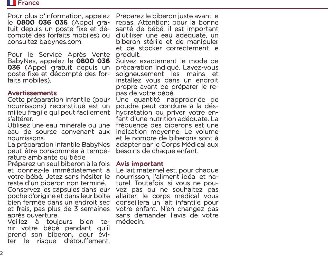 2FrancePour plus d’information, appelez le  0800 036 036 (Appel gra-tuit depuis un poste ﬁxe et dé-compté des forfaits mobiles) ou consultez babynes.com.Pour le Service Après Vente BabyNes, appelez le 0800 036 036 (Appel gratuit depuis un poste ﬁxe et décompté des for-faits mobiles).AvertissementsCette préparation infantile (pour nourrissons) reconstitué est un milieu fragile qui peut facilement s’altérer.Utilisez une eau minérale ou une eau de source convenant aux nourrissons. La préparation infantile BabyNes peut être consommée à tempé-rature ambiante ou tiède.Préparez un seul biberon à la fois et donnez-le immédiatement à votre bébé. Jetez sans hésiter le reste d’un biberon non terminé.Conservez les capsules dans leur poche d’origine et dans leur boîte bien fermée dans un endroit sec et frais, pas plus de 3 semaines après ouverture.Veillez à toujours bien te-nir votre bébé pendant qu’il prend son biberon, pour évi-ter le risque d’étouement. Préparez le biberon juste avant le repas. Attention: pour la bonne santé de bébé, il est important d’utiliser une eau adéquate, un biberon stérile et de manipuler et de stocker correctement le produit.Suivez exactement le mode de préparation indiqué. Lavez-vous soigneusement les mains et installez vous dans un endroit propre avant de préparer le re-pas de votre bébé.Une quantité inappropriée de poudre peut conduire à la dés-hydratation ou priver votre en-fant d’une nutrition adéquate. La fréquence des biberons est une indication moyenne. Le volume et le nombre de biberons sont à adapter par le Corps Médical aux besoins de chaque enfant.Avis importantLe lait maternel est, pour chaque nourrisson, l’aliment idéal et na-turel. Toutefois, si vous ne pou-vez pas ou ne souhaitez pas allaiter, le corps médical vous conseillera un lait infantile pour votre enfant. N’en changez pas sans demander l’avis de votre médecin.
