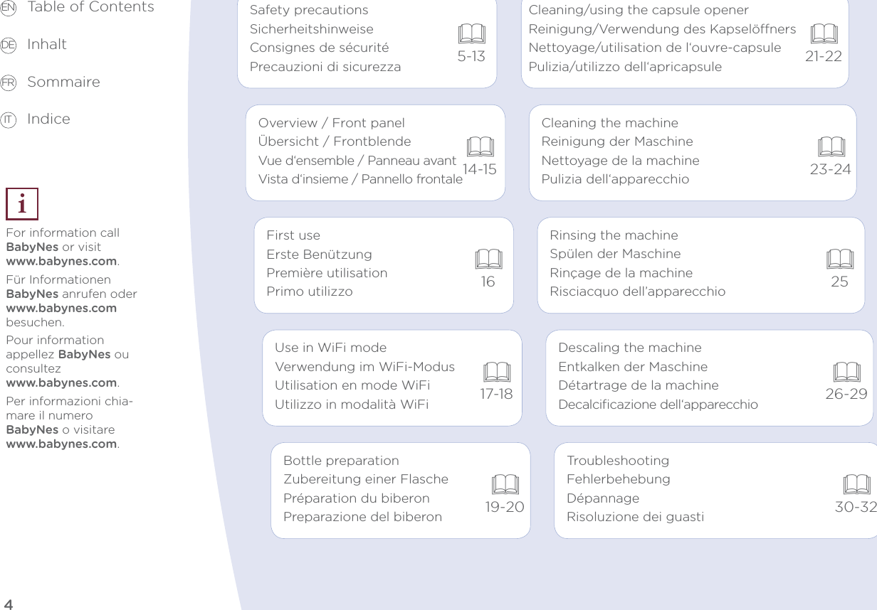 45-1321-2214-1523-24162517-1826-2919-20Safety precautionsSicherheitshinweiseConsignes de sécuritéPrecauzioni di sicurezzaOverview / Front panelÜbersicht / FrontblendeVue d‘ensemble / Panneau avantVista d‘insieme / Pannello frontaleFirst useErste BenützungPremière utilisationPrimo utilizzoUse in WiFi modeVerwendung im WiFi-ModusUtilisation en mode WiFiUtilizzo in modalità WiFiBottle preparationZubereitung einer FlaschePréparation du biberonPreparazione del biberonDescaling the machineEntkalken der MaschineDétartrage de la machineDecalciﬁcazione dell‘apparecchio30-32TroubleshootingFehlerbehebungDépannageRisoluzione dei guastiRinsing the machineSpülen der MaschineRinçage de la machineRisciacquo dell’apparecchioCleaning the machineReinigung der MaschineNettoyage de la machinePulizia dell‘apparecchioCleaning/using the capsule openerReinigung/Verwendung des KapselönersNettoyage/utilisation de l‘ouvre-capsulePulizia/utilizzo dell‘apricapsuleTable of Contents Inhalt Sommaire IndiceFor information call BabyNes or visit  www.babynes.com.Für Informationen  BabyNes anrufen oder  www.babynes.com besuchen.Pour information  appellez BabyNes ou consultez  www.babynes.com.Per informazioni chia-mare il numero  BabyNes o visitare www.babynes.com.EN DE FR IT