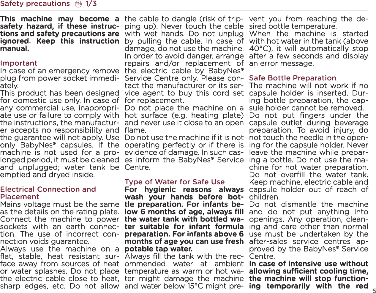 5Safety precautions       1/3ENThis machine may become a safety hazard, if these instruc-tions and safety precautions are ignored. Keep this instruction manual.ImportantIn case of an emergency remove plug from power socket immedi-ately. This product has been designed for domestic use only. In case of any commercial use, inappropri-ate use or failure to comply with the instructions, the manufactur-er accepts no responsibility and the guarantee will not apply. Use only BabyNes® capsules. If the machine is not used for a pro-longed period, it must be cleaned and unplugged; water tank be emptied and dryed inside.Electrical Connection and PlacementMains voltage must be the same as the details on the rating plate. Connect the machine to power sockets with an earth connec-tion. The use of incorrect con-nection voids guarantee. Always  use the machine on a ﬂat, stable, heat resistant sur-face away from sources of heat or water splashes. Do not place the electric cable close to heat, sharp edges, etc. Do not allow the cable to dangle (risk of trip-ping up). Never touch the cable with wet hands. Do not unplug by pulling the cable. In case of damage, do not use the machine. In order to avoid danger, arrange repairs and/or replacement of the electric cable by BabyNes® Service Centre only. Please con-tact the manufacturer or its ser-vice agent to buy this cord set for replacement.Do not place the machine on a hot surface (e.g. heating plate) and never use it close to an open ﬂame. Do not use the machine if it is not operating perfectly or if there is evidence of damage. In such cas-es inform the BabyNes® Service Centre. Type of Water for Safe UseFor hygienic reasons always wash your hands before bot-tle preparation. For infants be-low 6 months of age, always ﬁll the water tank with bottled wa-ter suitable for infant formula preparation. For infants above 6 months of age you can use fresh potable tap water.Always  ﬁll the tank with the rec-ommended water at ambient temperature as warm or hot wa-ter might damage the machine and water below 15°C might pre-vent you from reaching the de-sired bottle temperature.When the machine is started with hot water in the tank (above 40°C), it will automatically stop after a few seconds and display an error message. Safe Bottle PreparationThe machine will not work if no capsule holder is inserted. Dur-ing bottle preparation, the cap-sule holder cannot be removed.Do not put ﬁngers under the capsule outlet during beverage preparation. To avoid injury, do not touch the needle in the open-ing for the capsule holder. Never leave the machine while prepar-ing a bottle. Do not use the ma-chine for hot water preparation. Do not overﬁll the water tank. Keep machine, electric cable and capsule holder out of reach of children.Do not dismantle the machine and do not put anything into openings. Any operation, clean-ing and care other than normal use must be undertaken by the after-sales service centres ap-proved by the BabyNes® Service Centre. In case of intensive use without allowing sucient cooling time, the machine will stop function-ing temporarily with the red 