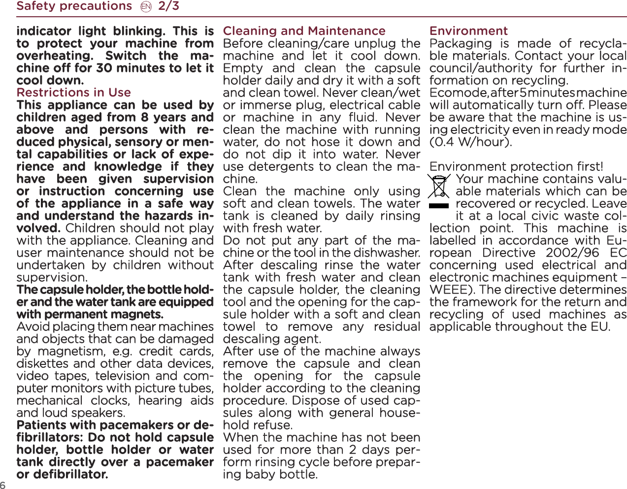 6Safety precautions       2/3ENindicator light blinking. This is to protect your machine from overheating. Switch the ma-chine o for 30 minutes to let it cool down.Restrictions in UseThis appliance can be used by children aged from 8 years and above and persons with re-duced physical, sensory or men-tal capabilities or lack of expe-rience and knowledge if they have been given supervision or instruction concerning use of the appliance in a safe way and understand the hazards in-volved. Children should not play with the appliance. Cleaning and user maintenance should not be undertaken by children without supervision.The capsule holder, the bottle hold-er and the water tank are equipped with permanent magnets.Avoid placing them near machines and objects that can be damaged by magnetism, e.g. credit cards, diskettes and other data devices, video tapes, television and com-puter monitors with picture tubes, mechanical clocks, hearing aids and loud speakers. Patients with pacemakers or de-ﬁbrillators: Do not hold capsule holder, bottle holder or water tank directly over a pacemaker or deﬁbrillator.Cleaning and MaintenanceBefore cleaning/care unplug the machine and let it cool down. Empty and clean the capsule holder daily and dry it with a soft and clean towel. Never clean/wet or immerse plug, electrical cable or machine in any ﬂuid. Never clean the machine with running water, do not hose it down and do not dip it into water. Never use detergents to clean the ma-chine. Clean the machine only using soft and clean towels. The water tank is cleaned by daily rinsing with fresh water. Do not put any part of the ma-chine or the tool in the dishwasher.After descaling rinse the water tank with fresh water and clean the capsule holder, the cleaning tool and the opening for the cap-sule holder with a soft and clean towel to remove any residual descaling agent. After use of the machine always remove the capsule and clean the opening for the capsule holder according to the cleaning procedure. Dispose of used cap-sules along with general house-hold refuse. When the machine has not been used for more than 2 days per-form rinsing cycle before prepar-ing baby bottle.EnvironmentPackaging is made of recycla-ble materials. Contact your local council/authority for further in-formation on recycling.Ecomode, after 5 minutes machine will automatically turn o. Please be aware that the machine is us-ing electricity even in ready mode  (0.4 W/hour).Environment protection ﬁrst! Your machine contains valu-able materials which can be recovered or recycled. Leave it at a local civic waste col-lection point. This machine is labelled in accordance with Eu-ropean Directive 2002/96 EC concerning used electrical and electronic machines equipment – WEEE). The directive determines the framework for the return and recycling of used machines as applicable throughout the EU. 