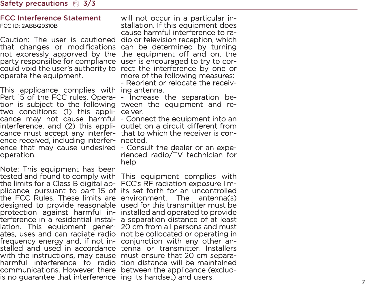 7FCC Interference StatementFCC ID: 2ABBQ9310BCaution: The user is cautioned that changes or modiﬁcations not expressly apporved by the party responsilbe for compliance could void the user’s authority to operate the equipment.This applicance complies with Part 15 of the FCC rules. Opera-tion is subject to the following two conditions: (1) this appli-cance may not cause harmful interference, and (2) this appli-cance must accept any interfer-ence received, including interfer-ence that may cause undesired operation.Note: This equipment has been tested and found to comply with the limits for a Class B digital ap-plicance, pursuant to part 15 of the FCC Rules. These limits are designed to provide reasonable protection against harmful in-terference in a residential instal-lation. This equipment gener-ates, uses and can radiate radio frequency energy and, if not in-stalled and used in accordance with the instructions, may cause harmful interference to radio communications. However, there is no guarantee that interference will not occur in a particular in-stallation. If this equipment does cause harmful interference to ra-dio or television reception, which can be determined by turning the equipment o and on, the user is encouraged to try to cor-rect the interference by one or more of the following measures:- Reorient or relocate the receiv-ing antenna.- Increase the separation be-tween the equipment and re-ceiver.- Connect the equipment into an outlet on a circuit dierent from that to which the receiver is con-nected.- Consult the dealer or an expe-rienced radio/TV technician for help.This equipment complies with FCC’s RF radiation exposure lim-its set forth for an uncontrolled environment. The antenna(s) used for this transmitter must be installed and operated to provide a separation distance of at least 20 cm from all persons and must not be collocated or operating in conjunction with any other an-tenna or transmitter. Installers must ensure that 20 cm separa-tion distance will be maintained between the applicance (exclud-ing its handset) and users.Safety precautions       3/3EN