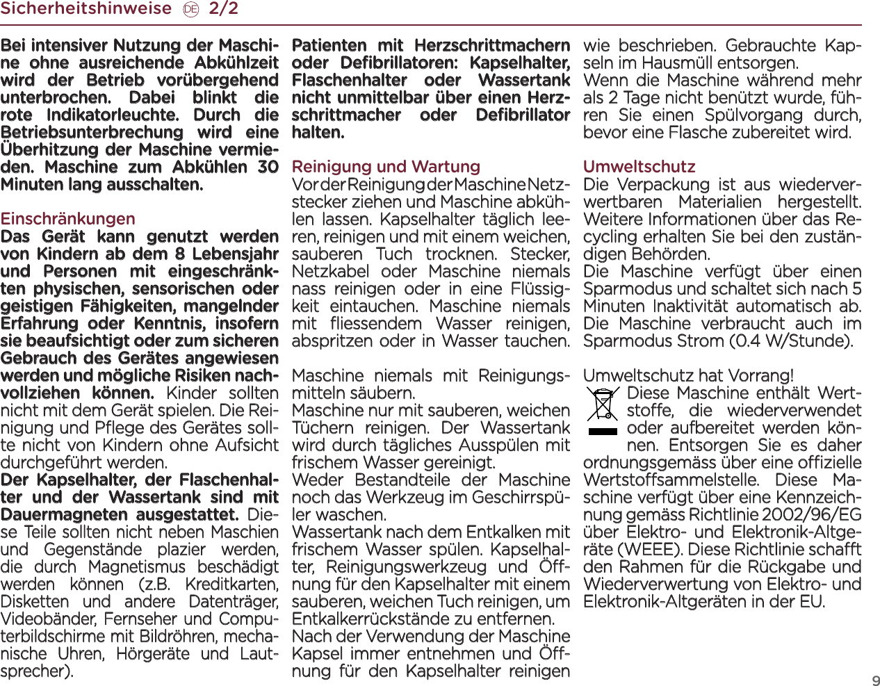 9Sicherheitshinweise       2/2DEBei intensiver Nutzung der Maschi-ne ohne ausreichende Abkühlzeit wird der Betrieb vorübergehend unterbrochen. Dabei blinkt die rote Indikatorleuchte. Durch die Betriebsunterbrechung wird eine Überhitzung der Maschine vermie-den. Maschine zum Abkühlen 30 Minuten lang ausschalten.EinschränkungenDas Gerät kann genutzt werden von Kindern ab dem 8 Lebensjahr und Personen mit eingeschränk-ten physischen, sensorischen oder geistigen Fähigkeiten, mangelnder Erfahrung oder Kenntnis, insofern sie beaufsichtigt oder zum sicheren Gebrauch des Gerätes angewiesen werden und mögliche Risiken nach-vollziehen können. Kinder sollten nicht mit dem Gerät spielen. Die Rei-nigung und Pﬂege des Gerätes soll-te nicht von Kindern ohne Aufsicht durchgeführt werden.Der Kapselhalter, der Flaschenhal-ter und der Wassertank sind mit Dauermagneten ausgestattet. Die-se Teile sollten nicht neben Maschien und Gegenstände plazier werden, die durch Magnetismus beschädigt werden können (z.B. Kreditkarten, Disketten und andere Datenträger, Videobänder, Fernseher und Compu-terbildschirme mit Bildröhren, mecha-nische Uhren, Hörgeräte und Laut-sprecher). Patienten mit Herzschrittmachern oder Deﬁbrillatoren: Kapselhalter, Flaschenhalter oder Wassertank nicht unmittelbar über einen Herz-schrittmacher oder Deﬁbrillator halten.Reinigung und WartungVor der Reinigung der Maschine Netz-stecker ziehen und Maschine abküh-len lassen. Kapselhalter täglich lee-ren, reinigen und mit einem weichen, sauberen Tuch trocknen. Stecker, Netzkabel oder Maschine niemals nass reinigen oder in eine Flüssig-keit eintauchen. Maschine niemals mit ﬂiessendem Wasser reinigen, abspritzen oder in Wasser tauchen.  Maschine niemals mit Reinigungs-mitteln säubern.Maschine nur mit sauberen, weichen Tüchern reinigen. Der Wassertank wird durch tägliches Ausspülen mit frischem Wasser gereinigt. Weder Bestandteile der Maschine noch das Werkzeug im Geschirrspü-ler waschen.Wassertank nach dem Entkalken mit frischem Wasser spülen. Kapselhal-ter, Reinigungswerkzeug und Ö-nung für den Kapselhalter mit einem sauberen, weichen Tuch reinigen, um Entkalkerrückstände zu entfernen. Nach der Verwendung der Maschine Kapsel immer entnehmen und Ö-nung für den Kapselhalter reinigen wie beschrieben. Gebrauchte Kap-seln im Hausmüll entsorgen. Wenn die Maschine während mehr als 2 Tage nicht benützt wurde, füh-ren Sie einen Spülvorgang durch, bevor eine Flasche zubereitet wird.UmweltschutzDie Verpackung ist aus wiederver-wertbaren Materialien hergestellt. Weitere Informationen über das Re-cycling erhalten Sie bei den zustän-digen Behörden.Die Maschine verfügt über einen Sparmodus und schaltet sich nach 5 Minuten Inaktivität automatisch ab. Die Maschine verbraucht auch im Sparmodus Strom (0.4 W/Stunde).Umweltschutz hat Vorrang! Diese Maschine enthält Wert-stoe, die wiederverwendet oder aufbereitet werden kön-nen. Entsorgen Sie es daher ordnungsgemäss über eine ozielle Wertstosammelstelle. Diese Ma-schine verfügt über eine Kennzeich-nung gemäss Richtlinie 2002/96/EG über Elektro- und Elektronik-Altge-räte (WEEE). Diese Richtlinie schat den Rahmen für die Rückgabe und Wiederverwertung von Elektro- und Elek tronik-Altgeräten in der EU. 