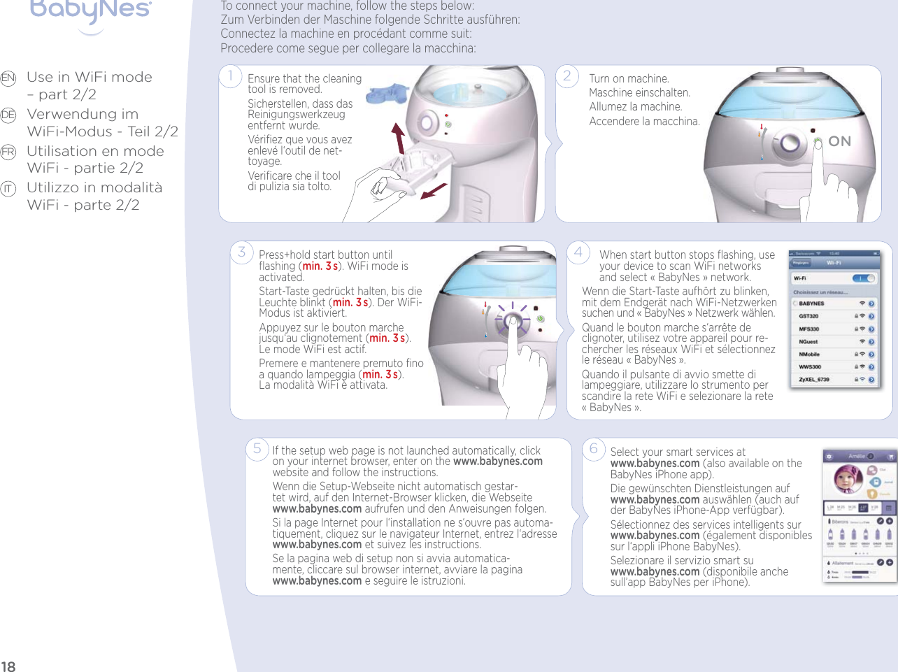 18Use in WiFi mode  – part 2/2Verwendung im  WiFi-Modus - Teil 2/2Utilisation en mode WiFi - partie 2/2Utilizzo in modalità WiFi - parte 2/2EN DE FR IT3Press+hold start button until ﬂashing (min. 3s). WiFi mode is activated.Start-Taste gedrückt halten, bis die Leuchte blinkt (min. 3s). Der WiFi-Modus ist aktiviert.Appuyez sur le bouton marche jusqu‘au clignotement (min. 3s).  Le mode WiFi est actif.Premere e mantenere premuto ﬁno a quando lampeggia (min. 3s).  La modalità WiFi è attivata.Select your smart services at www.babynes.com (also available on the BabyNes iPhone app).Die gewünschten Dienstleistungen auf www.babynes.com auswählen (auch auf der BabyNes iPhone-App verfügbar).Sélectionnez des services intelligents sur www.babynes.com (également disponibles sur l‘appli iPhone BabyNes).Selezionare il servizio smart su www.babynes.com (disponibile anche sull’app BabyNes per iPhone).Ensure that the cleaning tool is removed.Sicherstellen, dass das Reinigungswerkzeug entfernt wurde.Vériﬁez que vous avez enlevé l‘outil de net-toyage.Veriﬁcare che il tool  di pulizia sia tolto.1To connect your machine, follow the steps below:Zum Verbinden der Maschine folgende Schritte ausführen:Connectez la machine en procédant comme suit:Procedere come segue per collegare la macchina:4When start button stops ﬂashing, use your device to scan WiFi networks and select «BabyNes» network. Wenn die Start-Taste aufhört zu blinken, mit dem Endgerät nach WiFi-Netzwerken suchen und «BabyNes» Netzwerk wählen. Quand le bouton marche s‘arrête de clignoter, utilisez votre appareil pour re-chercher les réseaux WiFi et sélectionnez le réseau «BabyNes». Quando il pulsante di avvio smette di lampeggiare, utilizzare lo strumento per scandire la rete WiFi e selezionare la rete «BabyNes».5If the setup web page is not launched automatically, click on your internet browser, enter on the www.babynes.com website and follow the instructions. Wenn die Setup-Webseite nicht automatisch gestar-tet wird, auf den Internet-Browser klicken, die Webseite www.babynes.com aufrufen und den Anweisungen folgen. Si la page Internet pour l‘installation ne s‘ouvre pas automa-tiquement, cliquez sur le navigateur Internet, entrez l‘adresse www.babynes.com et suivez les instructions.Se la pagina web di setup non si avvia automatica-mente, cliccare sul browser internet, avviare la pagina www.babynes.com e seguire le istruzioni.6Turn on machine.Maschine einschalten.Allumez la machine.Accendere la macchina.ON2