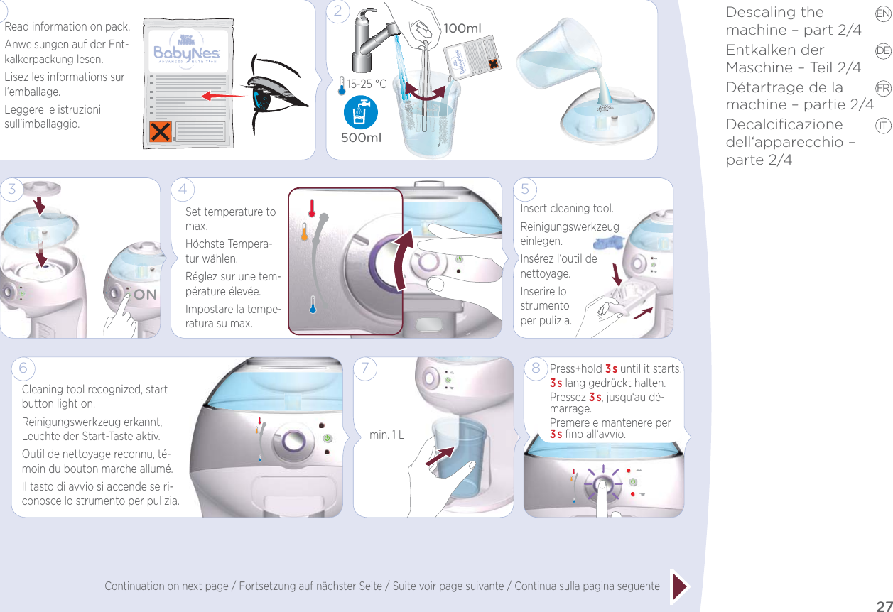 27EN DE FR ITDescaling the  machine – part 2/4Entkalken der  Maschine – Teil 2/4Détartrage de la  machine – partie 2/4Decalciﬁcazione dell‘apparecchio – parte 2/4 Continuation on next page / Fortsetzung auf nächster Seite / Suite voir page suivante / Continua sulla pagina seguente6Cleaning tool recognized, start button light on.Reinigungswerkzeug erkannt, Leuchte der Start-Taste aktiv.Outil de nettoyage reconnu, té-moin du bouton marche allumé.Il tasto di avvio si accende se ri-conosce lo strumento per pulizia.7min. 1 LPress+hold 3s until it starts.3s lang gedrückt halten.Pressez 3s, jusqu‘au dé-marrage.Premere e mantenere per 3s ﬁno all‘avvio.85Insert cleaning tool.Reinigungswerkzeug einlegen.Insérez l‘outil de nettoyage.Inserire lo  strumento  per pulizia.1Read information on pack.Anweisungen auf der Ent-kalkerpackung lesen.Lisez les informations sur l‘emballage.Leggere le istruzioni sull‘imballaggio.1Set temperature to max.Höchste Tempera-tur wählen.Réglez sur une tem-pérature élevée.Impostare la tempe-ratura su max.4500ml100ml215-25 °C ON3