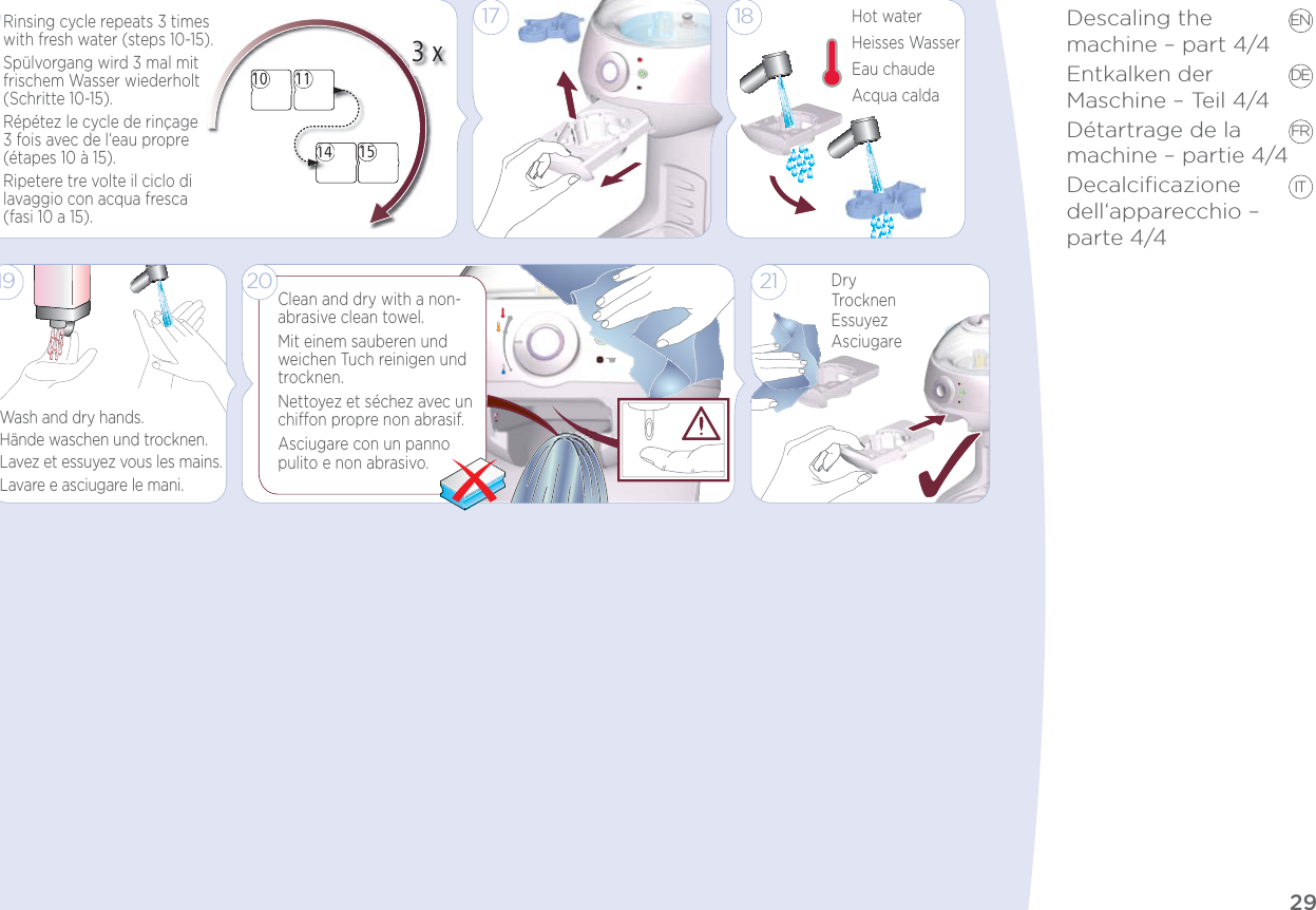 29Descaling the  machine – part 4/4Entkalken der  Maschine – Teil 4/4Détartrage de la  machine – partie 4/4Decalciﬁcazione dell‘apparecchio – parte 4/4EN DE FR IT10 1114 1510111451143 x14Rinsing cycle repeats 3 times with fresh water (steps 10-15).Spülvorgang wird 3 mal mit frischem Wasser wiederholt (Schritte 10-15).Répétez le cycle de rinçage 3 fois avec de l‘eau propre (étapes 10 à 15).Ripetere tre volte il ciclo di lavaggio con acqua fresca (fasi 10 a 15).1621DryTrocknenEssuyezAsciugareHot waterHeisses WasserEau chaudeAcqua calda181719Clean and dry with a non-abrasive clean towel.Mit einem sauberen und weichen Tuch reinigen und trocknen. Nettoyez et séchez avec un chion propre non abrasif.Asciugare con un panno pulito e non abrasivo.20Wash and dry hands.Hände waschen und trocknen.Lavez et essuyez vous les mains.Lavare e asciugare le mani.