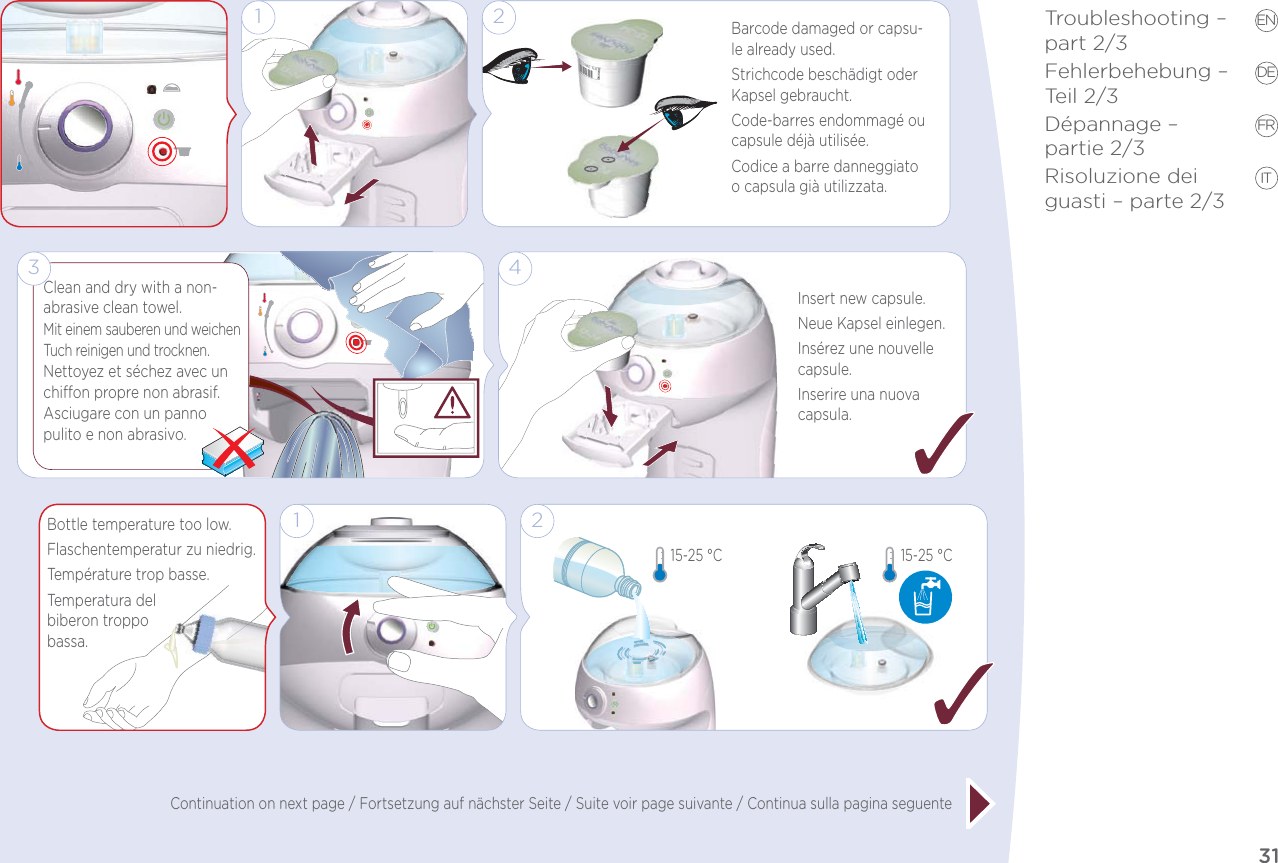 31Troubleshooting –  part 2/3Fehlerbehebung – Teil 2/3Dépannage –  partie 2/3Risoluzione dei guasti – parte 2/3EN DE FR ITContinuation on next page / Fortsetzung auf nächster Seite / Suite voir page suivante / Continua sulla pagina seguente1 2Barcode damaged or capsu-le already used.Strichcode beschädigt oder Kapsel gebraucht.Code-barres endommagé ou capsule déjà utilisée.Codice a barre danneggiato o capsula già utilizzata.4Insert new capsule.Neue Kapsel einlegen.Insérez une nouvelle capsule.Inserire una nuova capsula.Clean and dry with a non-abrasive clean towel.Mit einem sauberen und weichen Tuch reinigen und trocknen. Nettoyez et séchez avec un chion propre non abrasif.Asciugare con un panno pulito e non abrasivo.3Bottle temperature too low.Flaschentemperatur zu niedrig.Température trop basse.Temperatura del  biberon troppo  bassa.2115-25 °C 15-25 °C 