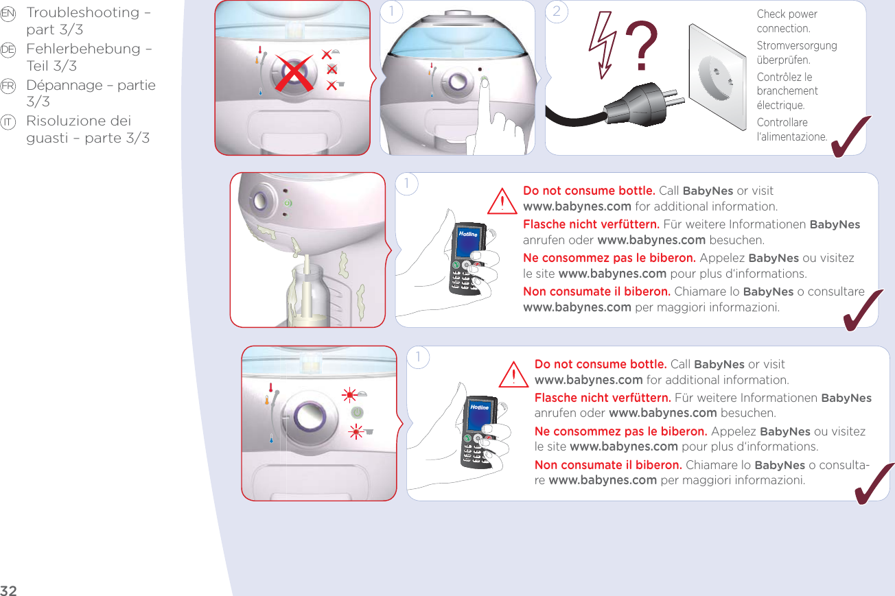 32EN DE FR ITTroubleshooting –  part 3/3Fehlerbehebung – Teil 3/3Dépannage – partie 3/3Risoluzione dei guasti – parte 3/3Check power connection.Stromversorgung überprüfen.Contrôlez le branchement électrique.Controllare l‘alimentazione.1 2123456789*0#?()!♫■☼&lt;:&gt;abcghi@jklmnopors tuvwxyzdefHotline1Do not consume bottle. Call BabyNes or visit  www.babynes.com for additional information.Flasche nicht verfüttern. Für weitere Informationen BabyNes anrufen oder www.babynes.com besuchen.Ne consommez pas le biberon. Appelez BabyNes ou visitez le site www.babynes.com pour plus d‘informations.Non consumate il biberon. Chiamare lo BabyNes o consultare www.babynes.com per maggiori informazioni.123456789*0#?()!♫■☼&lt;:&gt;abcghi@jkl mnopors tuvwxyzdefHotline1Do not consume bottle. Call BabyNes or visit  www.babynes.com for additional information.Flasche nicht verfüttern. Für weitere Informationen BabyNes anrufen oder www.babynes.com besuchen.Ne consommez pas le biberon. Appelez BabyNes ou visitez le site www.babynes.com pour plus d‘informations.Non consumate il biberon. Chiamare lo BabyNes o consulta-re www.babynes.com per maggiori informazioni.