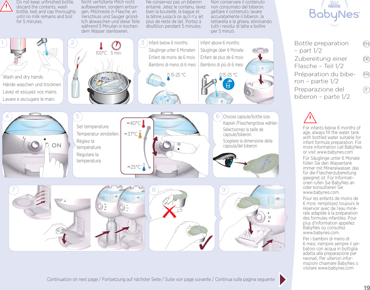 19EN DE FR ITBottle preparation – part 1/2Zubereitung einer Flasche – Teil 1/2Préparation du bibe-ron – partie 1/2Preparazione del biberon – parte 1/28 9124ONWash and dry hands.Hände waschen und trocknen.Lavez et essuyez vos mains.Lavare e asciugare le mani.Do not keep unﬁnished bottle, discard the contents, wash bottle, teat and cap thoroughly until no milk remains and boil for 5 minutes.Nicht verfütterte Milch nicht aufbewahren, sondern entsor-gen, Milchreste in Flasche, an Verschluss und Sauger gründ-lich abwaschen und diese Teile während 5 Minuten in kochen-dem Wasser sterilisieren.Ne conservez pas un biberon entamé. Jetez le contenu, lavez bien la bouteille, la bague et la tétine jusqu‘à ce qu‘il n‘y ait plus de reste de lait. Portez à ébullition pendant 5 minutes.Non conservare il contenuto non consumato del biberon, gettare il contenuto, lavare accuratamente il biberon, la tettarella e la ghiera, eliminando tutti i residui di latte e bollire per 5 minuti.76Choose capsule/bottle size.Kapsel-/Flaschengrösse wählen.Sélectionnez la taille de  capsule/biberon.Scegliere la dimensione della capsula/del biberon.5~40°CSet temperature.Temperatur einstellen.Réglez la  température.Regolare la  temperatura.~37°C~25°C3Infant below 6 months:Säuglinge unter 6 Monaten:Enfant de moins de 6 mois:Bambino di meno di 6 mesi: Infant above 6 months:Säuglinge über 6 Monate:Enfant de plus de 6 mois:Bambino di più di 6 mesi: 15-25 °C 15-25 °C 25 min. 100°C For infants below 6 months of age, always ﬁll the water tank with bottled water suitable for infant formula preparation. For more information call BabyNes or visit www.babynes.comFür Säuglinge unter 6 Monate füllen Sie den Wassertank immer mit Mineralwasser, das für die Flaschenzubereitung geeignet ist. Für Informati-onen rufen Sie BabyNes an oder konsultieren Sie  www.babynes.com.Pour les enfants de moins de 6 mois: remplissez toujours le réservoir avec de l‘eau miné-rale adaptée à la préparation des formules infantiles. Pour plus d‘information appellez BabyNes ou consultez  www.babynes.com.Per i bambini di meno di 6mesi, riempire sempre il ser-batoio con acqua in bottiglia adatta alla preparazione per neonati. Per ulteriori infor-mazioni chiamare BabyNes o visitare www.babynes.comContinuation on next page / Fortsetzung auf nächster Seite / Suite voir page suivante / Continua sulla pagina seguente